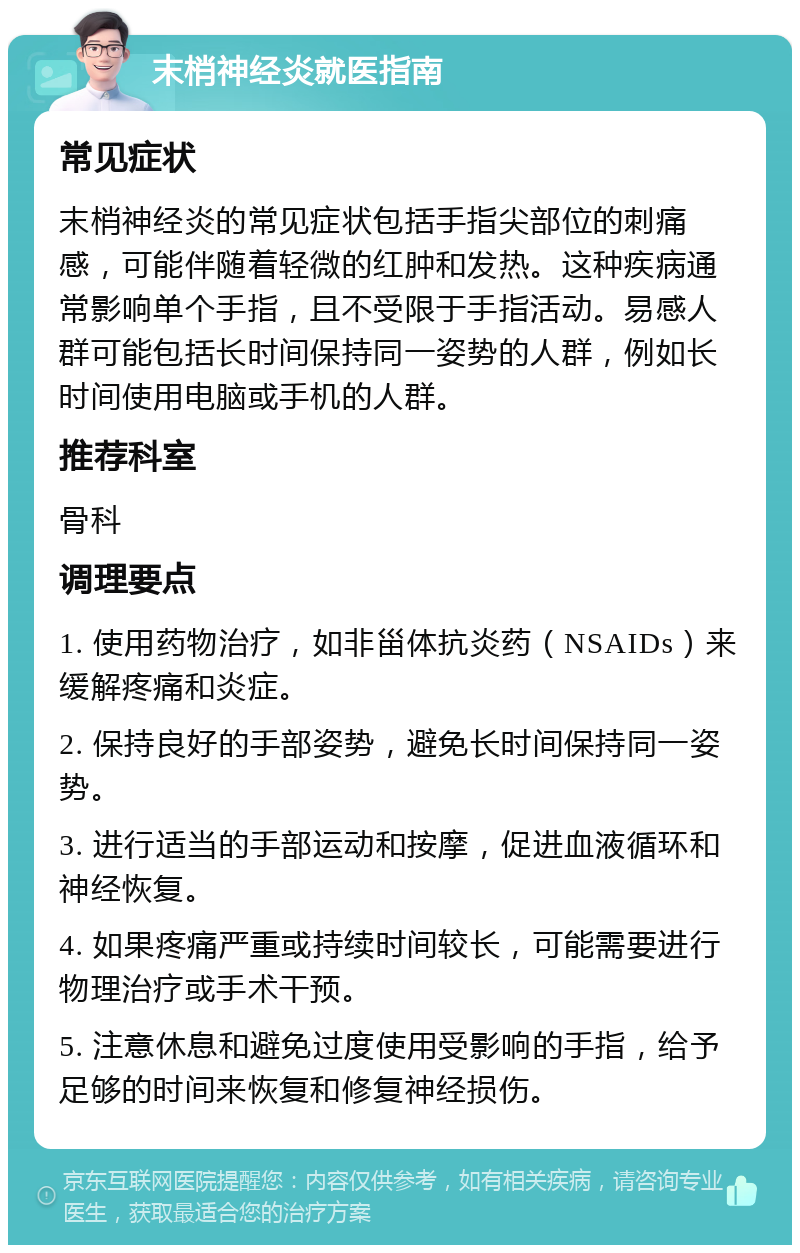 末梢神经炎就医指南 常见症状 末梢神经炎的常见症状包括手指尖部位的刺痛感，可能伴随着轻微的红肿和发热。这种疾病通常影响单个手指，且不受限于手指活动。易感人群可能包括长时间保持同一姿势的人群，例如长时间使用电脑或手机的人群。 推荐科室 骨科 调理要点 1. 使用药物治疗，如非甾体抗炎药（NSAIDs）来缓解疼痛和炎症。 2. 保持良好的手部姿势，避免长时间保持同一姿势。 3. 进行适当的手部运动和按摩，促进血液循环和神经恢复。 4. 如果疼痛严重或持续时间较长，可能需要进行物理治疗或手术干预。 5. 注意休息和避免过度使用受影响的手指，给予足够的时间来恢复和修复神经损伤。