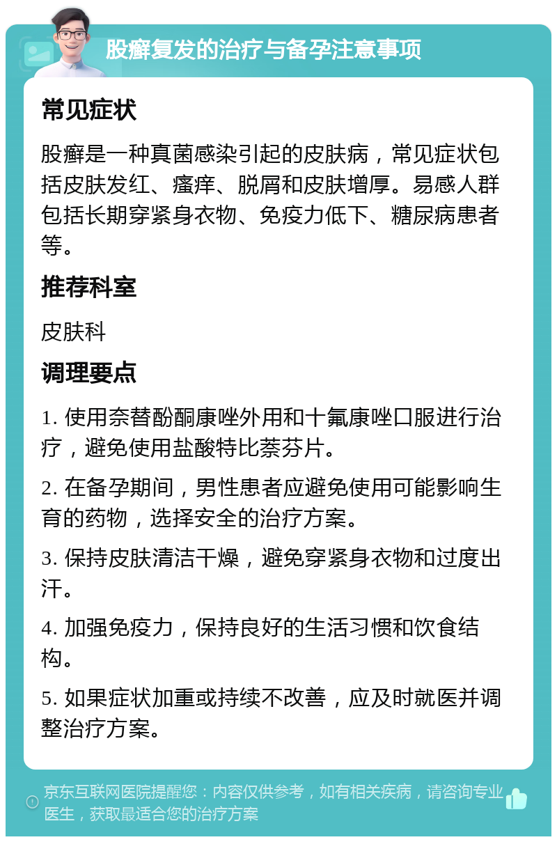 股癣复发的治疗与备孕注意事项 常见症状 股癣是一种真菌感染引起的皮肤病，常见症状包括皮肤发红、瘙痒、脱屑和皮肤增厚。易感人群包括长期穿紧身衣物、免疫力低下、糖尿病患者等。 推荐科室 皮肤科 调理要点 1. 使用奈替酚酮康唑外用和十氟康唑口服进行治疗，避免使用盐酸特比萘芬片。 2. 在备孕期间，男性患者应避免使用可能影响生育的药物，选择安全的治疗方案。 3. 保持皮肤清洁干燥，避免穿紧身衣物和过度出汗。 4. 加强免疫力，保持良好的生活习惯和饮食结构。 5. 如果症状加重或持续不改善，应及时就医并调整治疗方案。