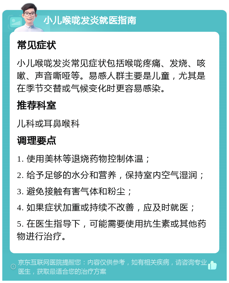 小儿喉咙发炎就医指南 常见症状 小儿喉咙发炎常见症状包括喉咙疼痛、发烧、咳嗽、声音嘶哑等。易感人群主要是儿童，尤其是在季节交替或气候变化时更容易感染。 推荐科室 儿科或耳鼻喉科 调理要点 1. 使用美林等退烧药物控制体温； 2. 给予足够的水分和营养，保持室内空气湿润； 3. 避免接触有害气体和粉尘； 4. 如果症状加重或持续不改善，应及时就医； 5. 在医生指导下，可能需要使用抗生素或其他药物进行治疗。