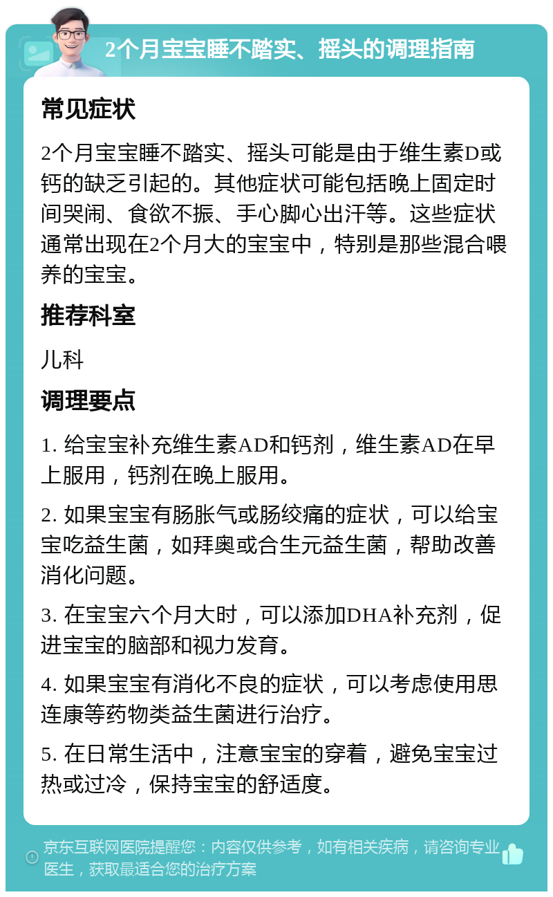 2个月宝宝睡不踏实、摇头的调理指南 常见症状 2个月宝宝睡不踏实、摇头可能是由于维生素D或钙的缺乏引起的。其他症状可能包括晚上固定时间哭闹、食欲不振、手心脚心出汗等。这些症状通常出现在2个月大的宝宝中，特别是那些混合喂养的宝宝。 推荐科室 儿科 调理要点 1. 给宝宝补充维生素AD和钙剂，维生素AD在早上服用，钙剂在晚上服用。 2. 如果宝宝有肠胀气或肠绞痛的症状，可以给宝宝吃益生菌，如拜奥或合生元益生菌，帮助改善消化问题。 3. 在宝宝六个月大时，可以添加DHA补充剂，促进宝宝的脑部和视力发育。 4. 如果宝宝有消化不良的症状，可以考虑使用思连康等药物类益生菌进行治疗。 5. 在日常生活中，注意宝宝的穿着，避免宝宝过热或过冷，保持宝宝的舒适度。