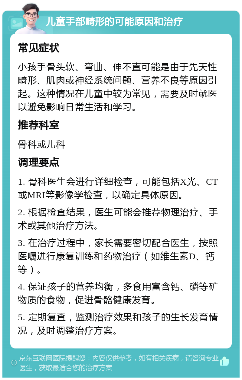 儿童手部畸形的可能原因和治疗 常见症状 小孩手骨头软、弯曲、伸不直可能是由于先天性畸形、肌肉或神经系统问题、营养不良等原因引起。这种情况在儿童中较为常见，需要及时就医以避免影响日常生活和学习。 推荐科室 骨科或儿科 调理要点 1. 骨科医生会进行详细检查，可能包括X光、CT或MRI等影像学检查，以确定具体原因。 2. 根据检查结果，医生可能会推荐物理治疗、手术或其他治疗方法。 3. 在治疗过程中，家长需要密切配合医生，按照医嘱进行康复训练和药物治疗（如维生素D、钙等）。 4. 保证孩子的营养均衡，多食用富含钙、磷等矿物质的食物，促进骨骼健康发育。 5. 定期复查，监测治疗效果和孩子的生长发育情况，及时调整治疗方案。