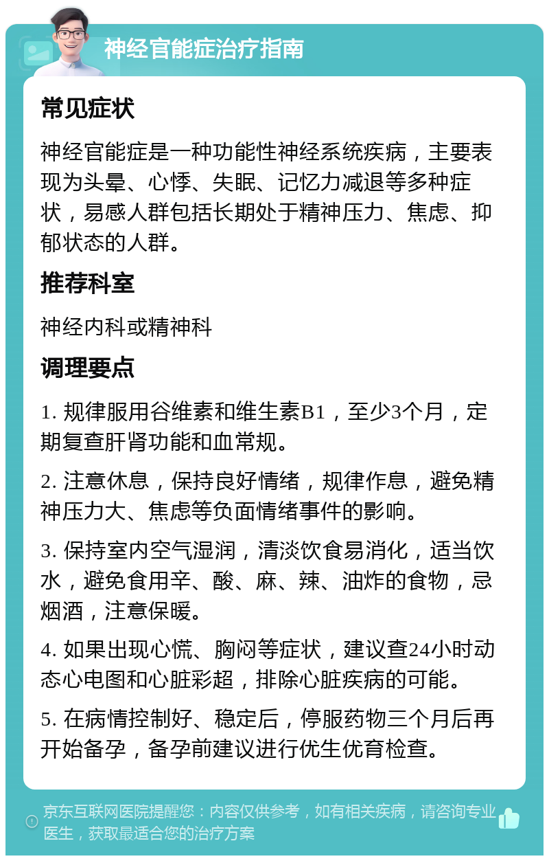 神经官能症治疗指南 常见症状 神经官能症是一种功能性神经系统疾病，主要表现为头晕、心悸、失眠、记忆力减退等多种症状，易感人群包括长期处于精神压力、焦虑、抑郁状态的人群。 推荐科室 神经内科或精神科 调理要点 1. 规律服用谷维素和维生素B1，至少3个月，定期复查肝肾功能和血常规。 2. 注意休息，保持良好情绪，规律作息，避免精神压力大、焦虑等负面情绪事件的影响。 3. 保持室内空气湿润，清淡饮食易消化，适当饮水，避免食用辛、酸、麻、辣、油炸的食物，忌烟酒，注意保暖。 4. 如果出现心慌、胸闷等症状，建议查24小时动态心电图和心脏彩超，排除心脏疾病的可能。 5. 在病情控制好、稳定后，停服药物三个月后再开始备孕，备孕前建议进行优生优育检查。