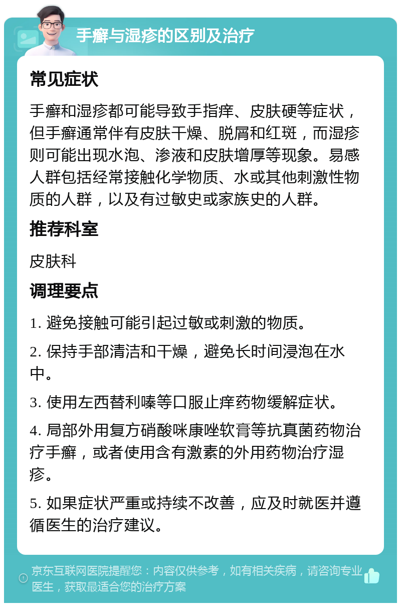 手癣与湿疹的区别及治疗 常见症状 手癣和湿疹都可能导致手指痒、皮肤硬等症状，但手癣通常伴有皮肤干燥、脱屑和红斑，而湿疹则可能出现水泡、渗液和皮肤增厚等现象。易感人群包括经常接触化学物质、水或其他刺激性物质的人群，以及有过敏史或家族史的人群。 推荐科室 皮肤科 调理要点 1. 避免接触可能引起过敏或刺激的物质。 2. 保持手部清洁和干燥，避免长时间浸泡在水中。 3. 使用左西替利嗪等口服止痒药物缓解症状。 4. 局部外用复方硝酸咪康唑软膏等抗真菌药物治疗手癣，或者使用含有激素的外用药物治疗湿疹。 5. 如果症状严重或持续不改善，应及时就医并遵循医生的治疗建议。