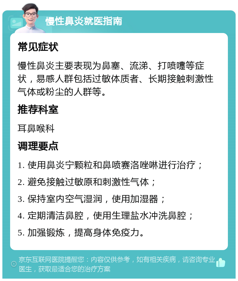 慢性鼻炎就医指南 常见症状 慢性鼻炎主要表现为鼻塞、流涕、打喷嚏等症状，易感人群包括过敏体质者、长期接触刺激性气体或粉尘的人群等。 推荐科室 耳鼻喉科 调理要点 1. 使用鼻炎宁颗粒和鼻喷赛洛唑啉进行治疗； 2. 避免接触过敏原和刺激性气体； 3. 保持室内空气湿润，使用加湿器； 4. 定期清洁鼻腔，使用生理盐水冲洗鼻腔； 5. 加强锻炼，提高身体免疫力。