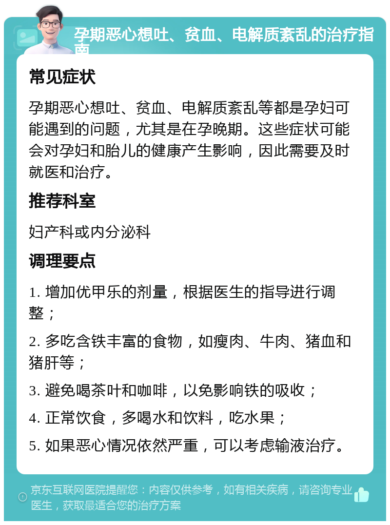 孕期恶心想吐、贫血、电解质紊乱的治疗指南 常见症状 孕期恶心想吐、贫血、电解质紊乱等都是孕妇可能遇到的问题，尤其是在孕晚期。这些症状可能会对孕妇和胎儿的健康产生影响，因此需要及时就医和治疗。 推荐科室 妇产科或内分泌科 调理要点 1. 增加优甲乐的剂量，根据医生的指导进行调整； 2. 多吃含铁丰富的食物，如瘦肉、牛肉、猪血和猪肝等； 3. 避免喝茶叶和咖啡，以免影响铁的吸收； 4. 正常饮食，多喝水和饮料，吃水果； 5. 如果恶心情况依然严重，可以考虑输液治疗。