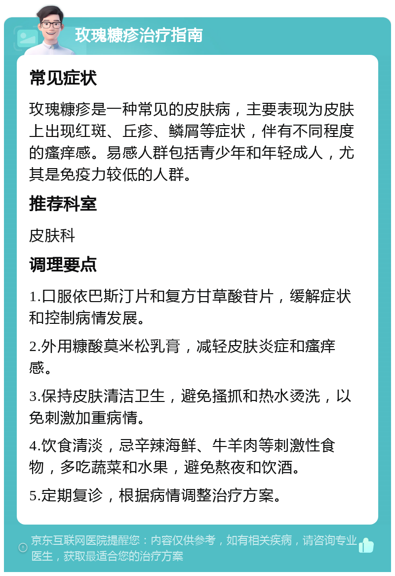 玫瑰糠疹治疗指南 常见症状 玫瑰糠疹是一种常见的皮肤病，主要表现为皮肤上出现红斑、丘疹、鳞屑等症状，伴有不同程度的瘙痒感。易感人群包括青少年和年轻成人，尤其是免疫力较低的人群。 推荐科室 皮肤科 调理要点 1.口服依巴斯汀片和复方甘草酸苷片，缓解症状和控制病情发展。 2.外用糠酸莫米松乳膏，减轻皮肤炎症和瘙痒感。 3.保持皮肤清洁卫生，避免搔抓和热水烫洗，以免刺激加重病情。 4.饮食清淡，忌辛辣海鲜、牛羊肉等刺激性食物，多吃蔬菜和水果，避免熬夜和饮酒。 5.定期复诊，根据病情调整治疗方案。