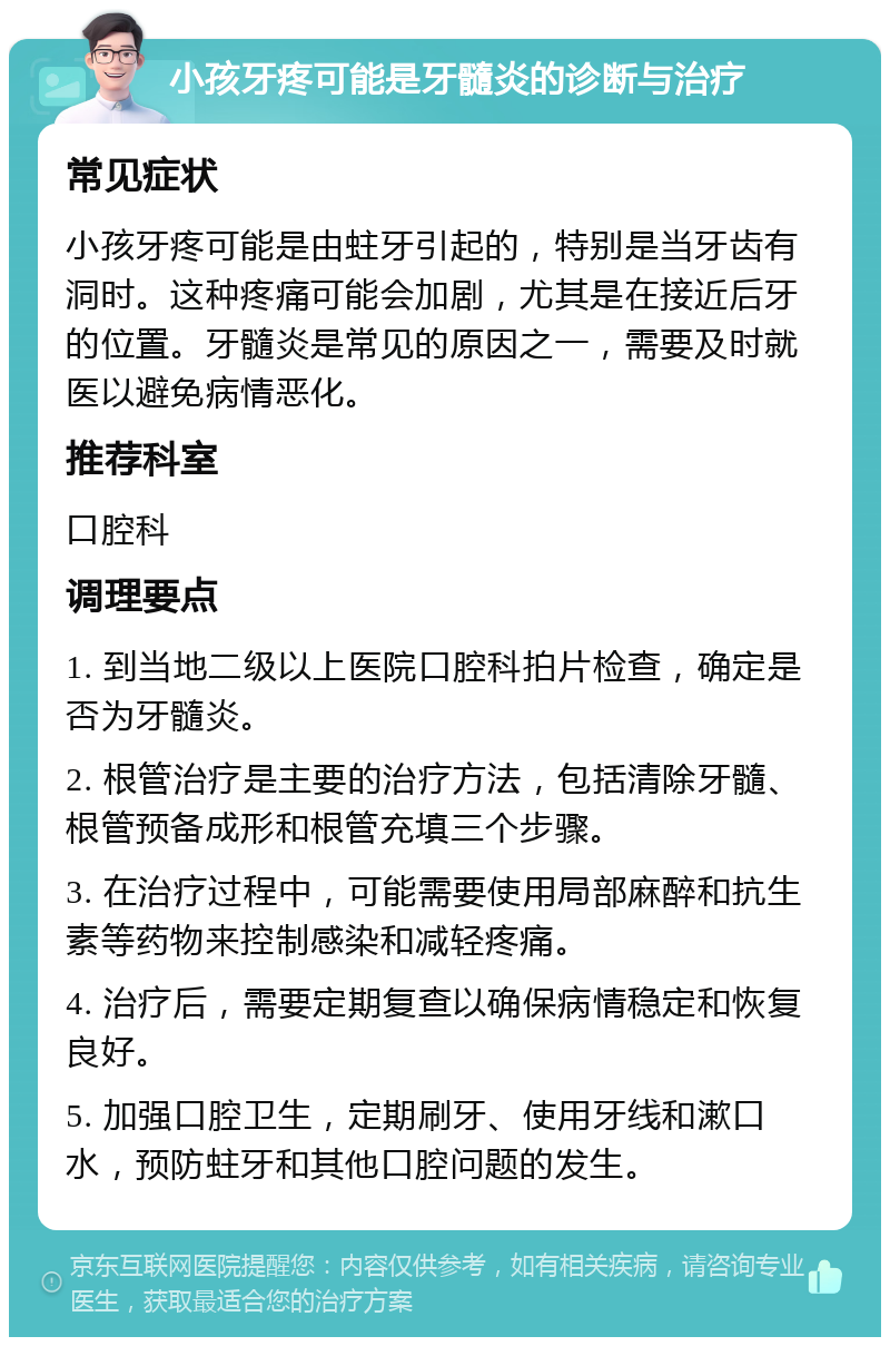 小孩牙疼可能是牙髓炎的诊断与治疗 常见症状 小孩牙疼可能是由蛀牙引起的，特别是当牙齿有洞时。这种疼痛可能会加剧，尤其是在接近后牙的位置。牙髓炎是常见的原因之一，需要及时就医以避免病情恶化。 推荐科室 口腔科 调理要点 1. 到当地二级以上医院口腔科拍片检查，确定是否为牙髓炎。 2. 根管治疗是主要的治疗方法，包括清除牙髓、根管预备成形和根管充填三个步骤。 3. 在治疗过程中，可能需要使用局部麻醉和抗生素等药物来控制感染和减轻疼痛。 4. 治疗后，需要定期复查以确保病情稳定和恢复良好。 5. 加强口腔卫生，定期刷牙、使用牙线和漱口水，预防蛀牙和其他口腔问题的发生。