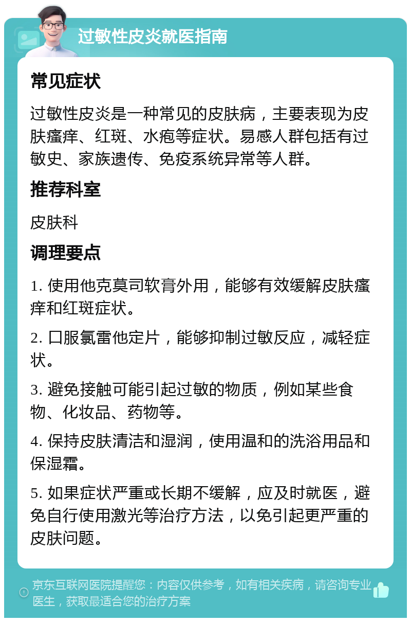 过敏性皮炎就医指南 常见症状 过敏性皮炎是一种常见的皮肤病，主要表现为皮肤瘙痒、红斑、水疱等症状。易感人群包括有过敏史、家族遗传、免疫系统异常等人群。 推荐科室 皮肤科 调理要点 1. 使用他克莫司软膏外用，能够有效缓解皮肤瘙痒和红斑症状。 2. 口服氯雷他定片，能够抑制过敏反应，减轻症状。 3. 避免接触可能引起过敏的物质，例如某些食物、化妆品、药物等。 4. 保持皮肤清洁和湿润，使用温和的洗浴用品和保湿霜。 5. 如果症状严重或长期不缓解，应及时就医，避免自行使用激光等治疗方法，以免引起更严重的皮肤问题。