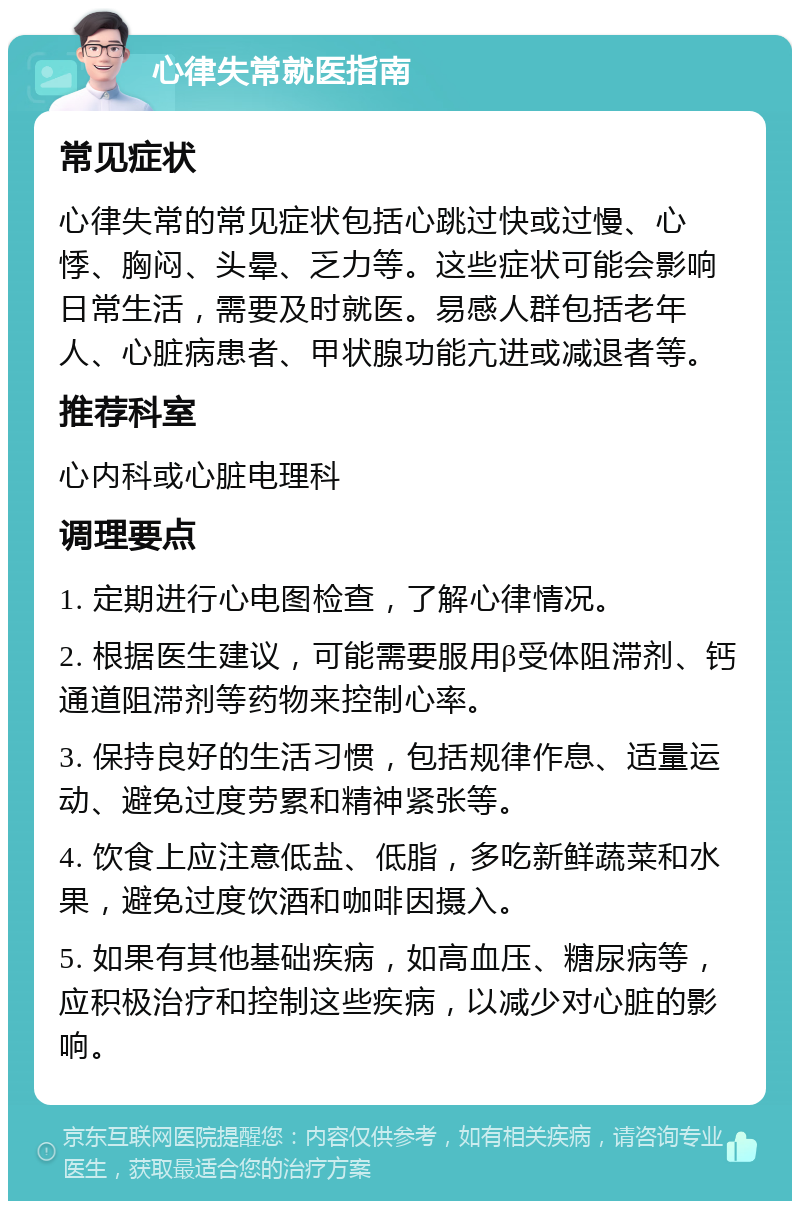 心律失常就医指南 常见症状 心律失常的常见症状包括心跳过快或过慢、心悸、胸闷、头晕、乏力等。这些症状可能会影响日常生活，需要及时就医。易感人群包括老年人、心脏病患者、甲状腺功能亢进或减退者等。 推荐科室 心内科或心脏电理科 调理要点 1. 定期进行心电图检查，了解心律情况。 2. 根据医生建议，可能需要服用β受体阻滞剂、钙通道阻滞剂等药物来控制心率。 3. 保持良好的生活习惯，包括规律作息、适量运动、避免过度劳累和精神紧张等。 4. 饮食上应注意低盐、低脂，多吃新鲜蔬菜和水果，避免过度饮酒和咖啡因摄入。 5. 如果有其他基础疾病，如高血压、糖尿病等，应积极治疗和控制这些疾病，以减少对心脏的影响。