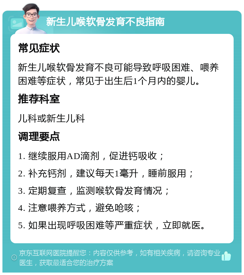 新生儿喉软骨发育不良指南 常见症状 新生儿喉软骨发育不良可能导致呼吸困难、喂养困难等症状，常见于出生后1个月内的婴儿。 推荐科室 儿科或新生儿科 调理要点 1. 继续服用AD滴剂，促进钙吸收； 2. 补充钙剂，建议每天1毫升，睡前服用； 3. 定期复查，监测喉软骨发育情况； 4. 注意喂养方式，避免呛咳； 5. 如果出现呼吸困难等严重症状，立即就医。