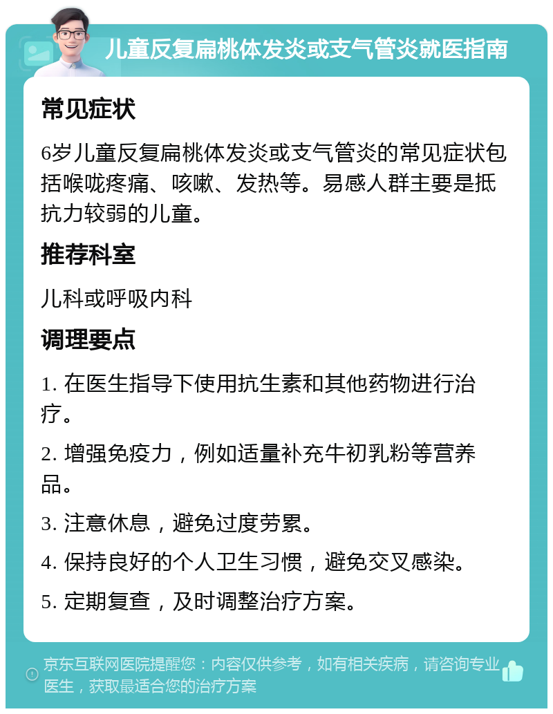 儿童反复扁桃体发炎或支气管炎就医指南 常见症状 6岁儿童反复扁桃体发炎或支气管炎的常见症状包括喉咙疼痛、咳嗽、发热等。易感人群主要是抵抗力较弱的儿童。 推荐科室 儿科或呼吸内科 调理要点 1. 在医生指导下使用抗生素和其他药物进行治疗。 2. 增强免疫力，例如适量补充牛初乳粉等营养品。 3. 注意休息，避免过度劳累。 4. 保持良好的个人卫生习惯，避免交叉感染。 5. 定期复查，及时调整治疗方案。