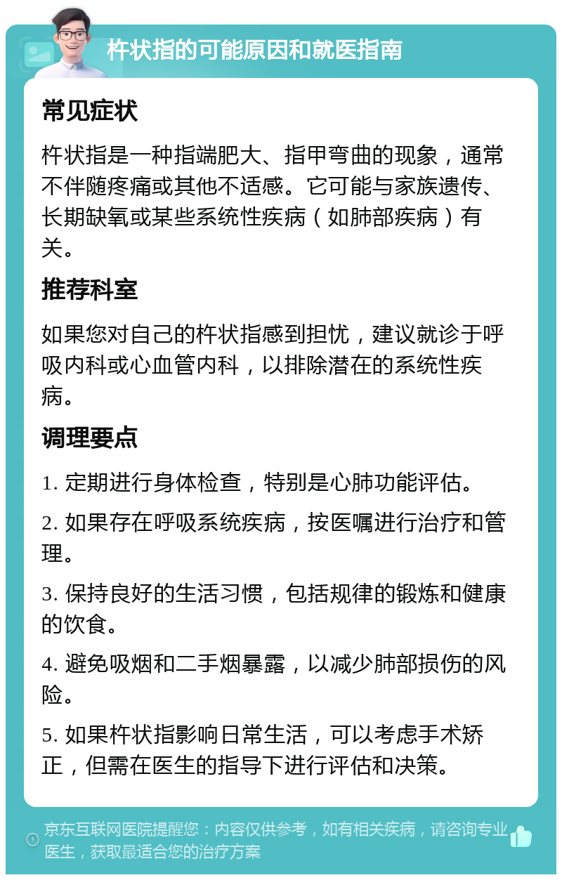 杵状指的可能原因和就医指南 常见症状 杵状指是一种指端肥大、指甲弯曲的现象，通常不伴随疼痛或其他不适感。它可能与家族遗传、长期缺氧或某些系统性疾病（如肺部疾病）有关。 推荐科室 如果您对自己的杵状指感到担忧，建议就诊于呼吸内科或心血管内科，以排除潜在的系统性疾病。 调理要点 1. 定期进行身体检查，特别是心肺功能评估。 2. 如果存在呼吸系统疾病，按医嘱进行治疗和管理。 3. 保持良好的生活习惯，包括规律的锻炼和健康的饮食。 4. 避免吸烟和二手烟暴露，以减少肺部损伤的风险。 5. 如果杵状指影响日常生活，可以考虑手术矫正，但需在医生的指导下进行评估和决策。