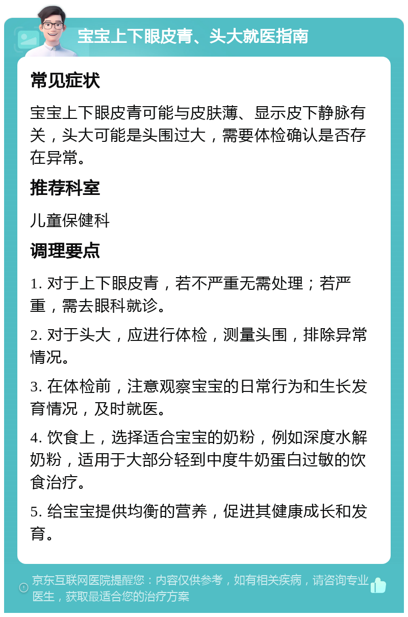 宝宝上下眼皮青、头大就医指南 常见症状 宝宝上下眼皮青可能与皮肤薄、显示皮下静脉有关，头大可能是头围过大，需要体检确认是否存在异常。 推荐科室 儿童保健科 调理要点 1. 对于上下眼皮青，若不严重无需处理；若严重，需去眼科就诊。 2. 对于头大，应进行体检，测量头围，排除异常情况。 3. 在体检前，注意观察宝宝的日常行为和生长发育情况，及时就医。 4. 饮食上，选择适合宝宝的奶粉，例如深度水解奶粉，适用于大部分轻到中度牛奶蛋白过敏的饮食治疗。 5. 给宝宝提供均衡的营养，促进其健康成长和发育。