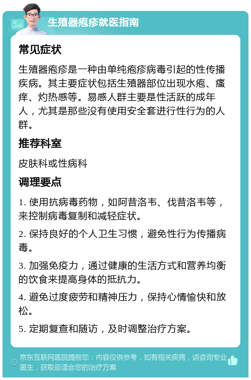 生殖器疱疹就医指南 常见症状 生殖器疱疹是一种由单纯疱疹病毒引起的性传播疾病。其主要症状包括生殖器部位出现水疱、瘙痒、灼热感等。易感人群主要是性活跃的成年人，尤其是那些没有使用安全套进行性行为的人群。 推荐科室 皮肤科或性病科 调理要点 1. 使用抗病毒药物，如阿昔洛韦、伐昔洛韦等，来控制病毒复制和减轻症状。 2. 保持良好的个人卫生习惯，避免性行为传播病毒。 3. 加强免疫力，通过健康的生活方式和营养均衡的饮食来提高身体的抵抗力。 4. 避免过度疲劳和精神压力，保持心情愉快和放松。 5. 定期复查和随访，及时调整治疗方案。