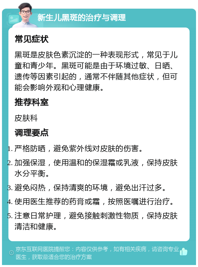 新生儿黑斑的治疗与调理 常见症状 黑斑是皮肤色素沉淀的一种表现形式，常见于儿童和青少年。黑斑可能是由于环境过敏、日晒、遗传等因素引起的，通常不伴随其他症状，但可能会影响外观和心理健康。 推荐科室 皮肤科 调理要点 严格防晒，避免紫外线对皮肤的伤害。 加强保湿，使用温和的保湿霜或乳液，保持皮肤水分平衡。 避免闷热，保持清爽的环境，避免出汗过多。 使用医生推荐的药膏或霜，按照医嘱进行治疗。 注意日常护理，避免接触刺激性物质，保持皮肤清洁和健康。