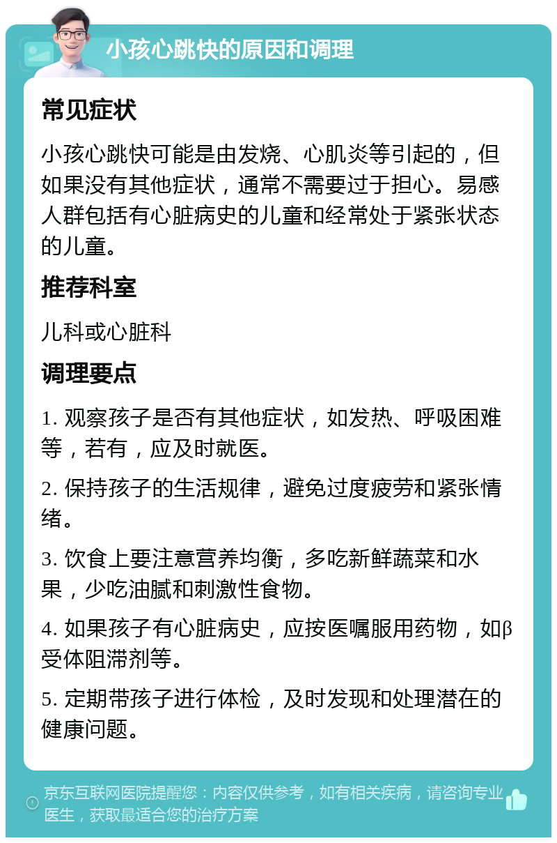 小孩心跳快的原因和调理 常见症状 小孩心跳快可能是由发烧、心肌炎等引起的，但如果没有其他症状，通常不需要过于担心。易感人群包括有心脏病史的儿童和经常处于紧张状态的儿童。 推荐科室 儿科或心脏科 调理要点 1. 观察孩子是否有其他症状，如发热、呼吸困难等，若有，应及时就医。 2. 保持孩子的生活规律，避免过度疲劳和紧张情绪。 3. 饮食上要注意营养均衡，多吃新鲜蔬菜和水果，少吃油腻和刺激性食物。 4. 如果孩子有心脏病史，应按医嘱服用药物，如β受体阻滞剂等。 5. 定期带孩子进行体检，及时发现和处理潜在的健康问题。