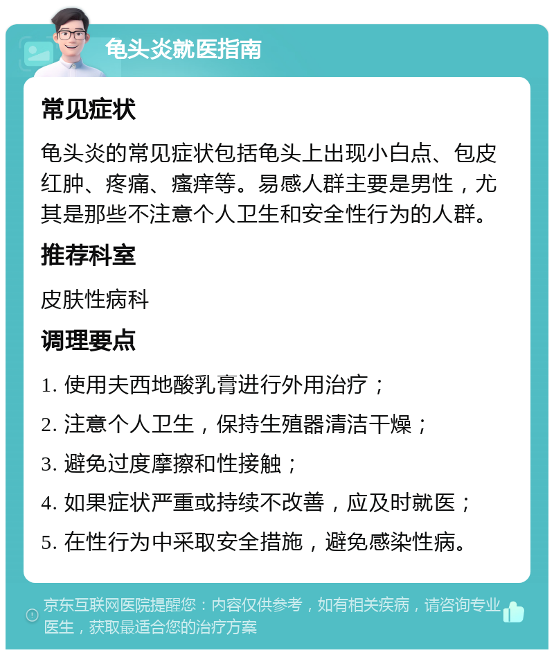 龟头炎就医指南 常见症状 龟头炎的常见症状包括龟头上出现小白点、包皮红肿、疼痛、瘙痒等。易感人群主要是男性，尤其是那些不注意个人卫生和安全性行为的人群。 推荐科室 皮肤性病科 调理要点 1. 使用夫西地酸乳膏进行外用治疗； 2. 注意个人卫生，保持生殖器清洁干燥； 3. 避免过度摩擦和性接触； 4. 如果症状严重或持续不改善，应及时就医； 5. 在性行为中采取安全措施，避免感染性病。