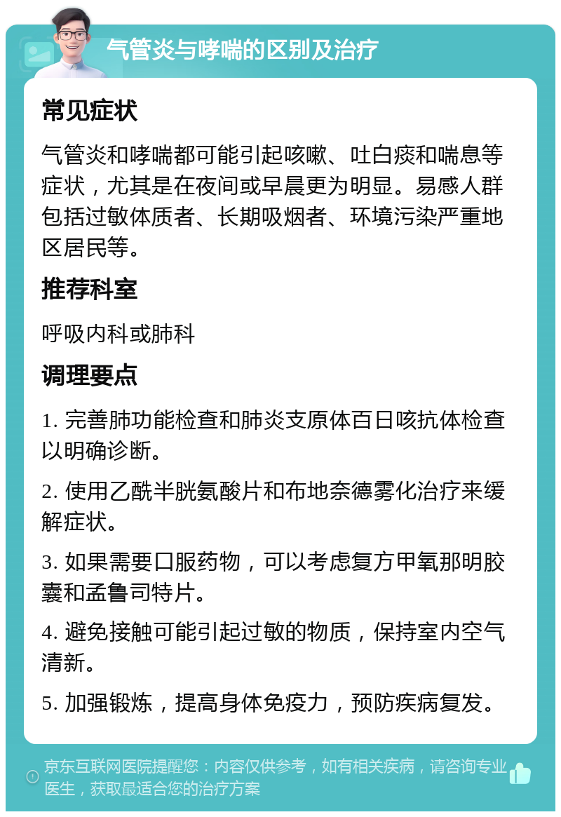 气管炎与哮喘的区别及治疗 常见症状 气管炎和哮喘都可能引起咳嗽、吐白痰和喘息等症状，尤其是在夜间或早晨更为明显。易感人群包括过敏体质者、长期吸烟者、环境污染严重地区居民等。 推荐科室 呼吸内科或肺科 调理要点 1. 完善肺功能检查和肺炎支原体百日咳抗体检查以明确诊断。 2. 使用乙酰半胱氨酸片和布地奈德雾化治疗来缓解症状。 3. 如果需要口服药物，可以考虑复方甲氧那明胶囊和孟鲁司特片。 4. 避免接触可能引起过敏的物质，保持室内空气清新。 5. 加强锻炼，提高身体免疫力，预防疾病复发。