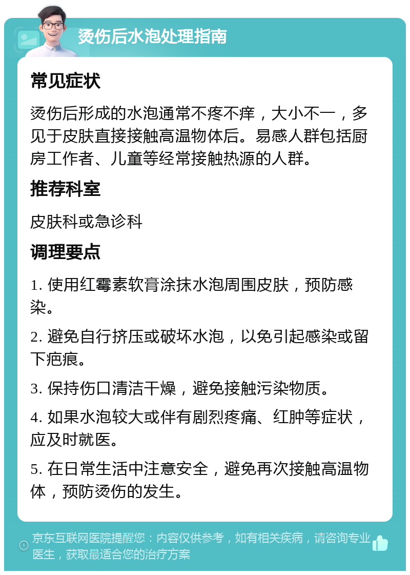 烫伤后水泡处理指南 常见症状 烫伤后形成的水泡通常不疼不痒，大小不一，多见于皮肤直接接触高温物体后。易感人群包括厨房工作者、儿童等经常接触热源的人群。 推荐科室 皮肤科或急诊科 调理要点 1. 使用红霉素软膏涂抹水泡周围皮肤，预防感染。 2. 避免自行挤压或破坏水泡，以免引起感染或留下疤痕。 3. 保持伤口清洁干燥，避免接触污染物质。 4. 如果水泡较大或伴有剧烈疼痛、红肿等症状，应及时就医。 5. 在日常生活中注意安全，避免再次接触高温物体，预防烫伤的发生。