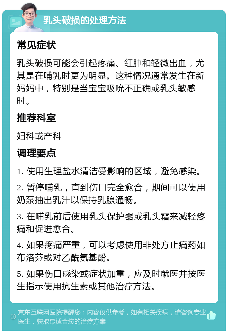 乳头破损的处理方法 常见症状 乳头破损可能会引起疼痛、红肿和轻微出血，尤其是在哺乳时更为明显。这种情况通常发生在新妈妈中，特别是当宝宝吸吮不正确或乳头敏感时。 推荐科室 妇科或产科 调理要点 1. 使用生理盐水清洁受影响的区域，避免感染。 2. 暂停哺乳，直到伤口完全愈合，期间可以使用奶泵抽出乳汁以保持乳腺通畅。 3. 在哺乳前后使用乳头保护器或乳头霜来减轻疼痛和促进愈合。 4. 如果疼痛严重，可以考虑使用非处方止痛药如布洛芬或对乙酰氨基酚。 5. 如果伤口感染或症状加重，应及时就医并按医生指示使用抗生素或其他治疗方法。