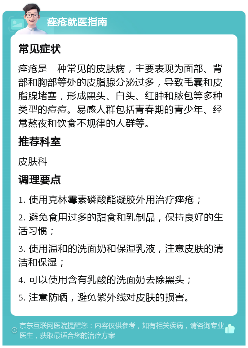 痤疮就医指南 常见症状 痤疮是一种常见的皮肤病，主要表现为面部、背部和胸部等处的皮脂腺分泌过多，导致毛囊和皮脂腺堵塞，形成黑头、白头、红肿和脓包等多种类型的痘痘。易感人群包括青春期的青少年、经常熬夜和饮食不规律的人群等。 推荐科室 皮肤科 调理要点 1. 使用克林霉素磷酸酯凝胶外用治疗痤疮； 2. 避免食用过多的甜食和乳制品，保持良好的生活习惯； 3. 使用温和的洗面奶和保湿乳液，注意皮肤的清洁和保湿； 4. 可以使用含有乳酸的洗面奶去除黑头； 5. 注意防晒，避免紫外线对皮肤的损害。