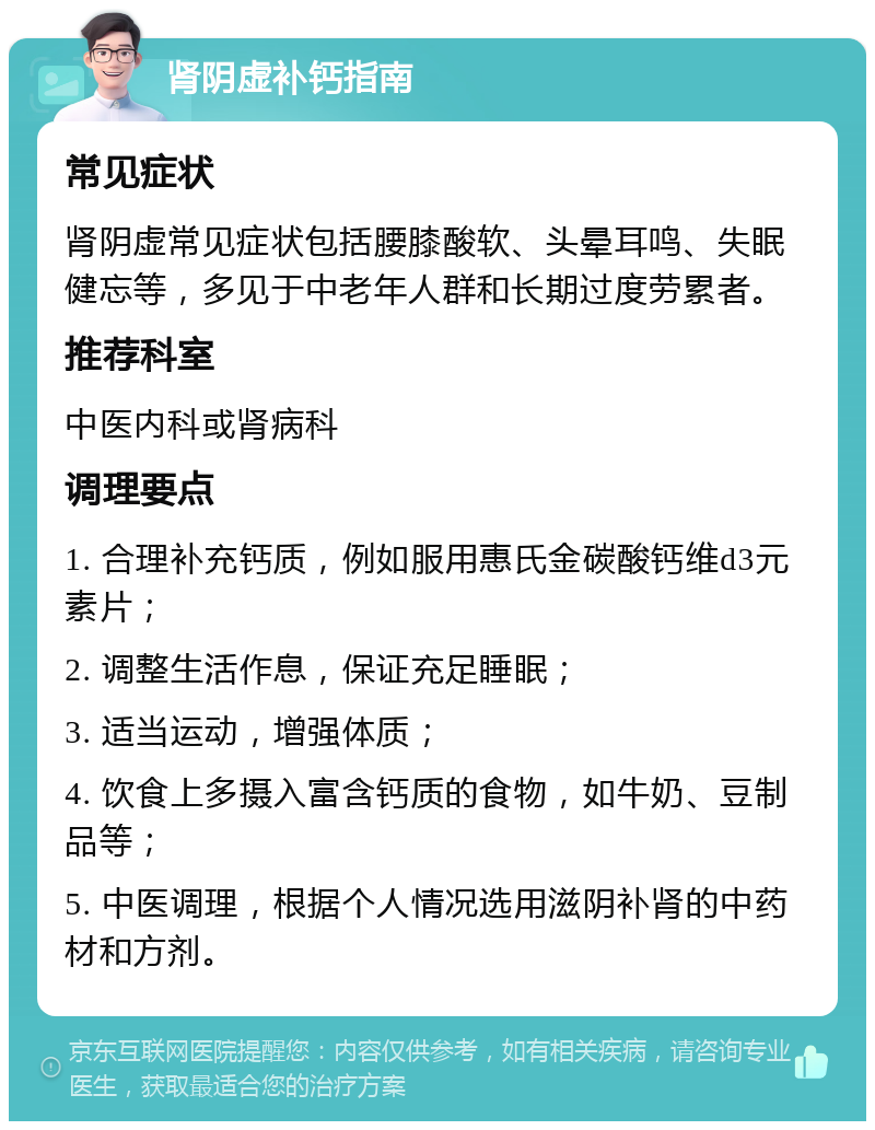 肾阴虚补钙指南 常见症状 肾阴虚常见症状包括腰膝酸软、头晕耳鸣、失眠健忘等，多见于中老年人群和长期过度劳累者。 推荐科室 中医内科或肾病科 调理要点 1. 合理补充钙质，例如服用惠氏金碳酸钙维d3元素片； 2. 调整生活作息，保证充足睡眠； 3. 适当运动，增强体质； 4. 饮食上多摄入富含钙质的食物，如牛奶、豆制品等； 5. 中医调理，根据个人情况选用滋阴补肾的中药材和方剂。