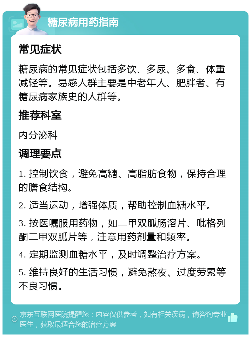 糖尿病用药指南 常见症状 糖尿病的常见症状包括多饮、多尿、多食、体重减轻等。易感人群主要是中老年人、肥胖者、有糖尿病家族史的人群等。 推荐科室 内分泌科 调理要点 1. 控制饮食，避免高糖、高脂肪食物，保持合理的膳食结构。 2. 适当运动，增强体质，帮助控制血糖水平。 3. 按医嘱服用药物，如二甲双胍肠溶片、吡格列酮二甲双胍片等，注意用药剂量和频率。 4. 定期监测血糖水平，及时调整治疗方案。 5. 维持良好的生活习惯，避免熬夜、过度劳累等不良习惯。