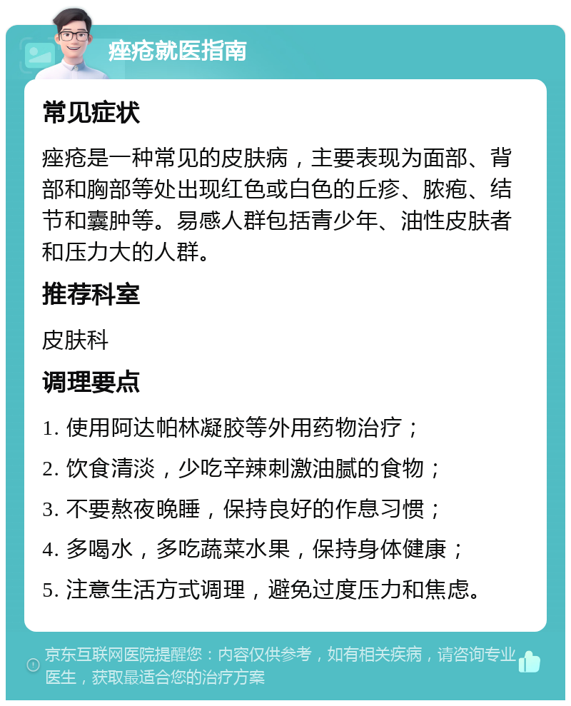 痤疮就医指南 常见症状 痤疮是一种常见的皮肤病，主要表现为面部、背部和胸部等处出现红色或白色的丘疹、脓疱、结节和囊肿等。易感人群包括青少年、油性皮肤者和压力大的人群。 推荐科室 皮肤科 调理要点 1. 使用阿达帕林凝胶等外用药物治疗； 2. 饮食清淡，少吃辛辣刺激油腻的食物； 3. 不要熬夜晚睡，保持良好的作息习惯； 4. 多喝水，多吃蔬菜水果，保持身体健康； 5. 注意生活方式调理，避免过度压力和焦虑。