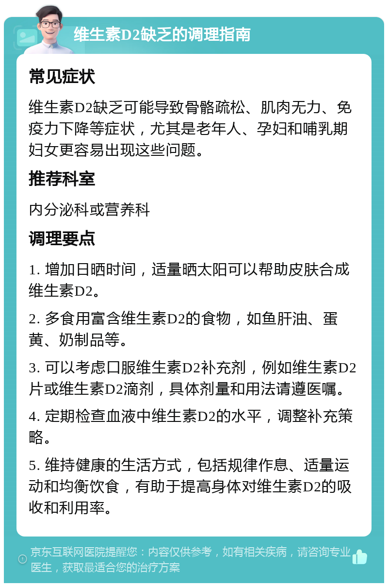 维生素D2缺乏的调理指南 常见症状 维生素D2缺乏可能导致骨骼疏松、肌肉无力、免疫力下降等症状，尤其是老年人、孕妇和哺乳期妇女更容易出现这些问题。 推荐科室 内分泌科或营养科 调理要点 1. 增加日晒时间，适量晒太阳可以帮助皮肤合成维生素D2。 2. 多食用富含维生素D2的食物，如鱼肝油、蛋黄、奶制品等。 3. 可以考虑口服维生素D2补充剂，例如维生素D2片或维生素D2滴剂，具体剂量和用法请遵医嘱。 4. 定期检查血液中维生素D2的水平，调整补充策略。 5. 维持健康的生活方式，包括规律作息、适量运动和均衡饮食，有助于提高身体对维生素D2的吸收和利用率。