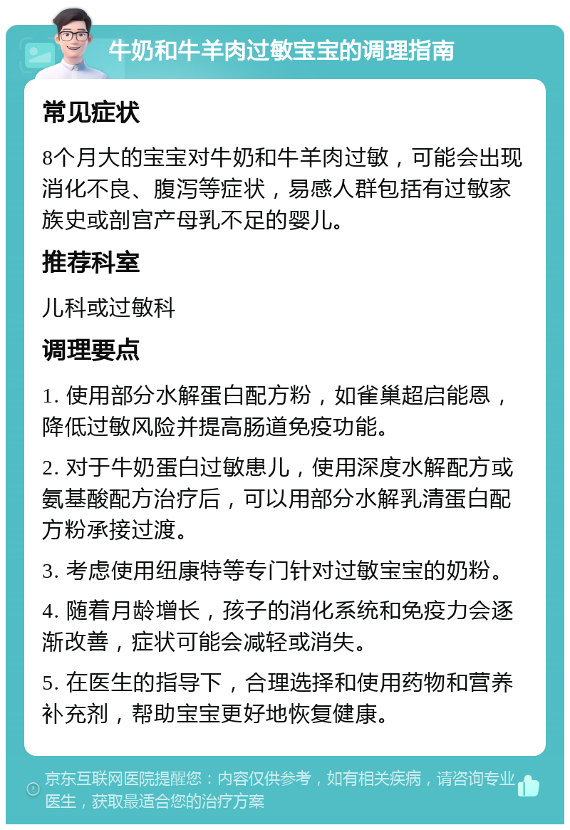 牛奶和牛羊肉过敏宝宝的调理指南 常见症状 8个月大的宝宝对牛奶和牛羊肉过敏，可能会出现消化不良、腹泻等症状，易感人群包括有过敏家族史或剖宫产母乳不足的婴儿。 推荐科室 儿科或过敏科 调理要点 1. 使用部分水解蛋白配方粉，如雀巢超启能恩，降低过敏风险并提高肠道免疫功能。 2. 对于牛奶蛋白过敏患儿，使用深度水解配方或氨基酸配方治疗后，可以用部分水解乳清蛋白配方粉承接过渡。 3. 考虑使用纽康特等专门针对过敏宝宝的奶粉。 4. 随着月龄增长，孩子的消化系统和免疫力会逐渐改善，症状可能会减轻或消失。 5. 在医生的指导下，合理选择和使用药物和营养补充剂，帮助宝宝更好地恢复健康。