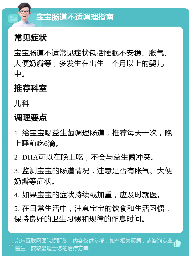 宝宝肠道不适调理指南 常见症状 宝宝肠道不适常见症状包括睡眠不安稳、胀气、大便奶瓣等，多发生在出生一个月以上的婴儿中。 推荐科室 儿科 调理要点 1. 给宝宝喝益生菌调理肠道，推荐每天一次，晚上睡前吃6滴。 2. DHA可以在晚上吃，不会与益生菌冲突。 3. 监测宝宝的肠道情况，注意是否有胀气、大便奶瓣等症状。 4. 如果宝宝的症状持续或加重，应及时就医。 5. 在日常生活中，注意宝宝的饮食和生活习惯，保持良好的卫生习惯和规律的作息时间。