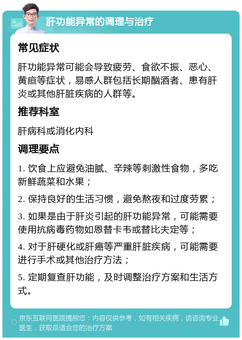 肝功能异常的调理与治疗 常见症状 肝功能异常可能会导致疲劳、食欲不振、恶心、黄疸等症状，易感人群包括长期酗酒者、患有肝炎或其他肝脏疾病的人群等。 推荐科室 肝病科或消化内科 调理要点 1. 饮食上应避免油腻、辛辣等刺激性食物，多吃新鲜蔬菜和水果； 2. 保持良好的生活习惯，避免熬夜和过度劳累； 3. 如果是由于肝炎引起的肝功能异常，可能需要使用抗病毒药物如恩替卡韦或替比夫定等； 4. 对于肝硬化或肝癌等严重肝脏疾病，可能需要进行手术或其他治疗方法； 5. 定期复查肝功能，及时调整治疗方案和生活方式。