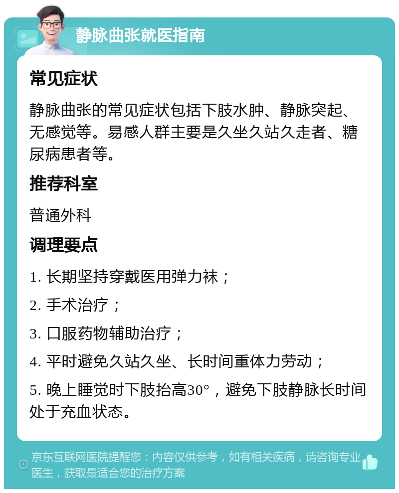 静脉曲张就医指南 常见症状 静脉曲张的常见症状包括下肢水肿、静脉突起、无感觉等。易感人群主要是久坐久站久走者、糖尿病患者等。 推荐科室 普通外科 调理要点 1. 长期坚持穿戴医用弹力袜； 2. 手术治疗； 3. 口服药物辅助治疗； 4. 平时避免久站久坐、长时间重体力劳动； 5. 晚上睡觉时下肢抬高30°，避免下肢静脉长时间处于充血状态。