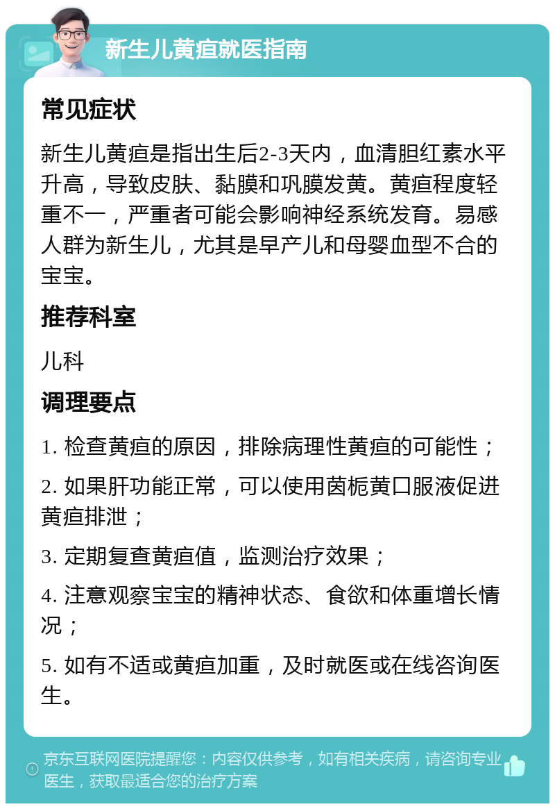 新生儿黄疸就医指南 常见症状 新生儿黄疸是指出生后2-3天内，血清胆红素水平升高，导致皮肤、黏膜和巩膜发黄。黄疸程度轻重不一，严重者可能会影响神经系统发育。易感人群为新生儿，尤其是早产儿和母婴血型不合的宝宝。 推荐科室 儿科 调理要点 1. 检查黄疸的原因，排除病理性黄疸的可能性； 2. 如果肝功能正常，可以使用茵栀黄口服液促进黄疸排泄； 3. 定期复查黄疸值，监测治疗效果； 4. 注意观察宝宝的精神状态、食欲和体重增长情况； 5. 如有不适或黄疸加重，及时就医或在线咨询医生。