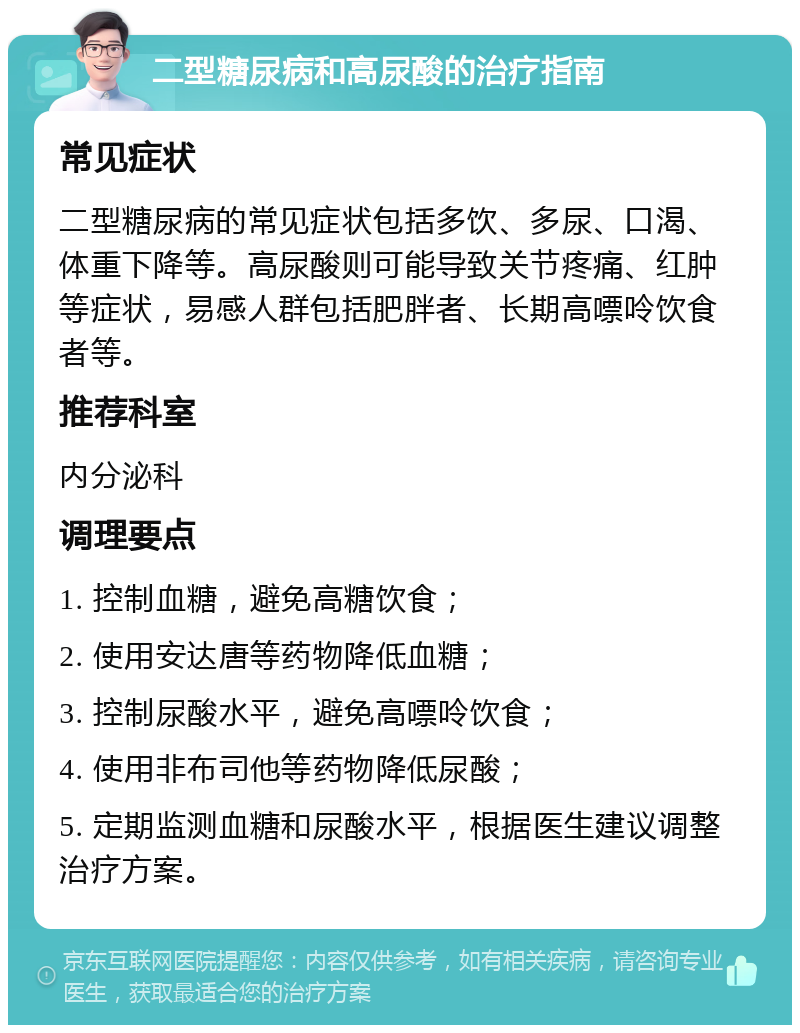 二型糖尿病和高尿酸的治疗指南 常见症状 二型糖尿病的常见症状包括多饮、多尿、口渴、体重下降等。高尿酸则可能导致关节疼痛、红肿等症状，易感人群包括肥胖者、长期高嘌呤饮食者等。 推荐科室 内分泌科 调理要点 1. 控制血糖，避免高糖饮食； 2. 使用安达唐等药物降低血糖； 3. 控制尿酸水平，避免高嘌呤饮食； 4. 使用非布司他等药物降低尿酸； 5. 定期监测血糖和尿酸水平，根据医生建议调整治疗方案。