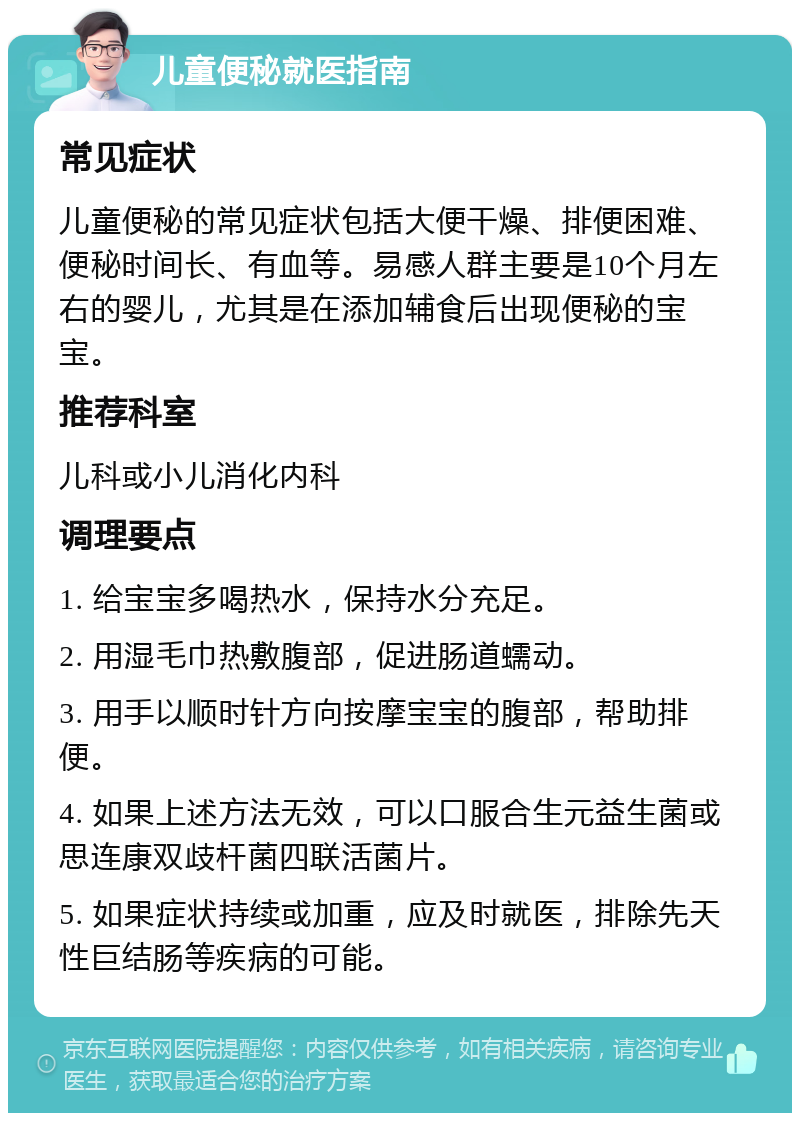 儿童便秘就医指南 常见症状 儿童便秘的常见症状包括大便干燥、排便困难、便秘时间长、有血等。易感人群主要是10个月左右的婴儿，尤其是在添加辅食后出现便秘的宝宝。 推荐科室 儿科或小儿消化内科 调理要点 1. 给宝宝多喝热水，保持水分充足。 2. 用湿毛巾热敷腹部，促进肠道蠕动。 3. 用手以顺时针方向按摩宝宝的腹部，帮助排便。 4. 如果上述方法无效，可以口服合生元益生菌或思连康双歧杆菌四联活菌片。 5. 如果症状持续或加重，应及时就医，排除先天性巨结肠等疾病的可能。