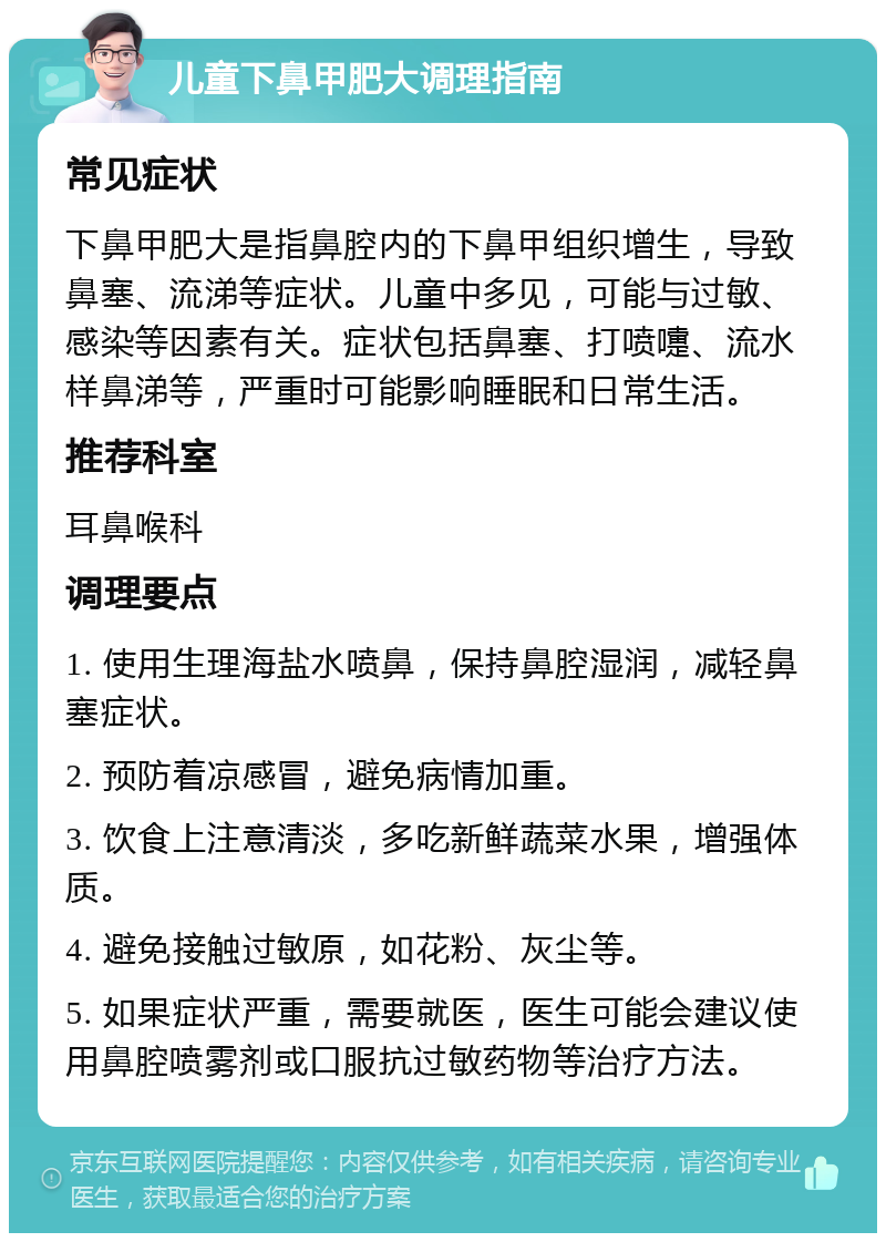 儿童下鼻甲肥大调理指南 常见症状 下鼻甲肥大是指鼻腔内的下鼻甲组织增生，导致鼻塞、流涕等症状。儿童中多见，可能与过敏、感染等因素有关。症状包括鼻塞、打喷嚏、流水样鼻涕等，严重时可能影响睡眠和日常生活。 推荐科室 耳鼻喉科 调理要点 1. 使用生理海盐水喷鼻，保持鼻腔湿润，减轻鼻塞症状。 2. 预防着凉感冒，避免病情加重。 3. 饮食上注意清淡，多吃新鲜蔬菜水果，增强体质。 4. 避免接触过敏原，如花粉、灰尘等。 5. 如果症状严重，需要就医，医生可能会建议使用鼻腔喷雾剂或口服抗过敏药物等治疗方法。