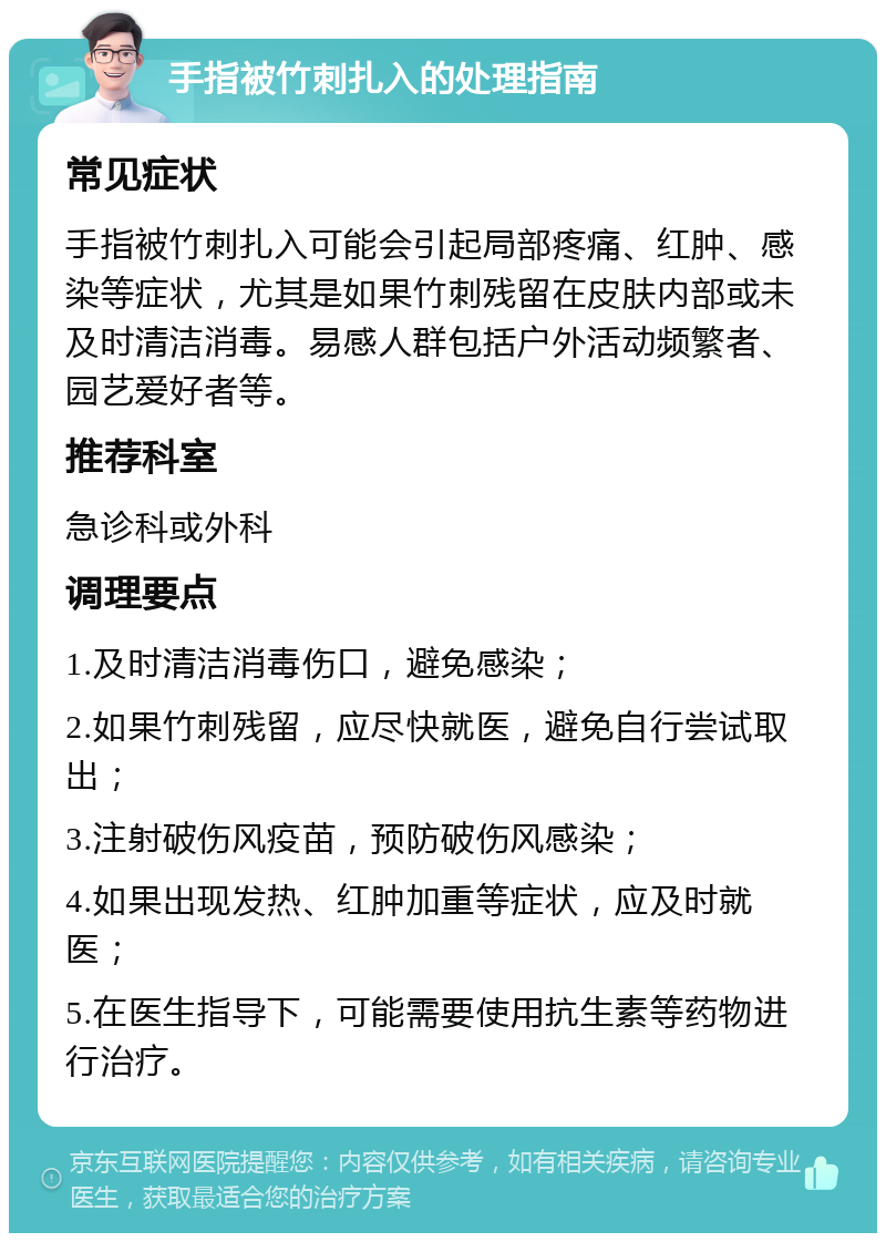 手指被竹刺扎入的处理指南 常见症状 手指被竹刺扎入可能会引起局部疼痛、红肿、感染等症状，尤其是如果竹刺残留在皮肤内部或未及时清洁消毒。易感人群包括户外活动频繁者、园艺爱好者等。 推荐科室 急诊科或外科 调理要点 1.及时清洁消毒伤口，避免感染； 2.如果竹刺残留，应尽快就医，避免自行尝试取出； 3.注射破伤风疫苗，预防破伤风感染； 4.如果出现发热、红肿加重等症状，应及时就医； 5.在医生指导下，可能需要使用抗生素等药物进行治疗。