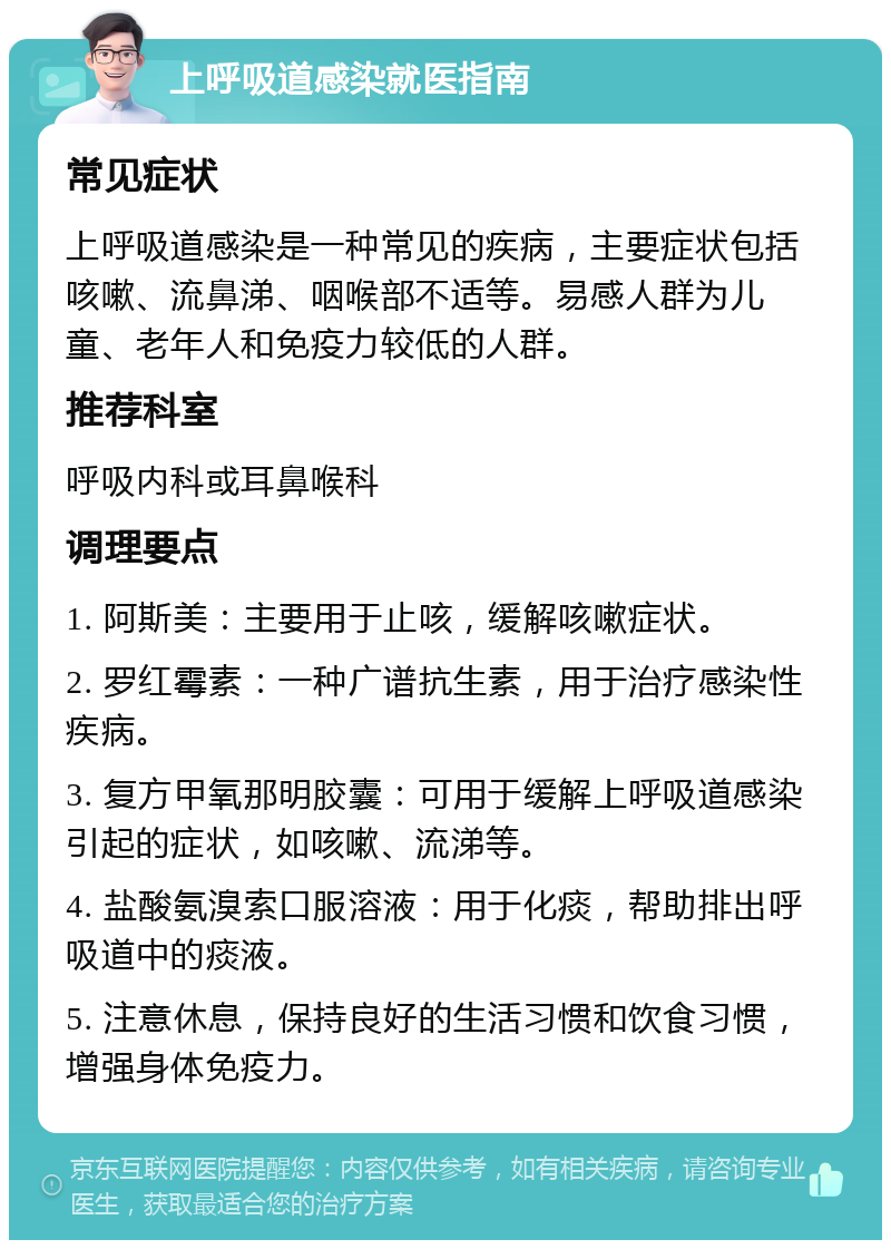 上呼吸道感染就医指南 常见症状 上呼吸道感染是一种常见的疾病，主要症状包括咳嗽、流鼻涕、咽喉部不适等。易感人群为儿童、老年人和免疫力较低的人群。 推荐科室 呼吸内科或耳鼻喉科 调理要点 1. 阿斯美：主要用于止咳，缓解咳嗽症状。 2. 罗红霉素：一种广谱抗生素，用于治疗感染性疾病。 3. 复方甲氧那明胶囊：可用于缓解上呼吸道感染引起的症状，如咳嗽、流涕等。 4. 盐酸氨溴索口服溶液：用于化痰，帮助排出呼吸道中的痰液。 5. 注意休息，保持良好的生活习惯和饮食习惯，增强身体免疫力。