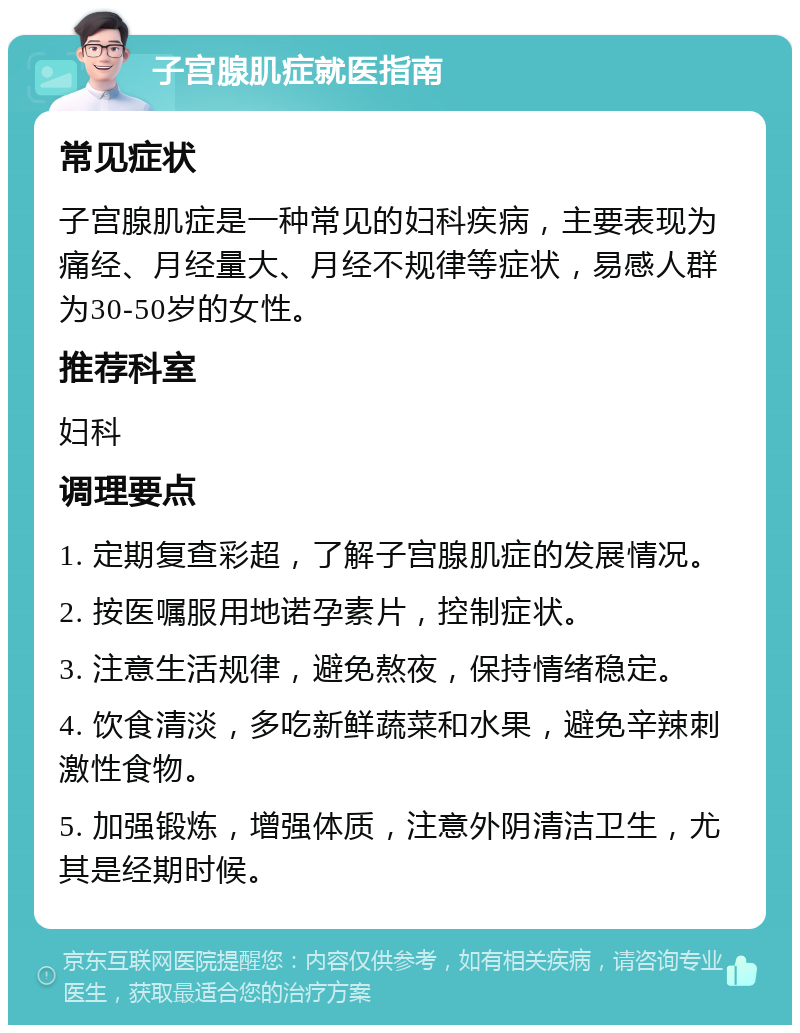 子宫腺肌症就医指南 常见症状 子宫腺肌症是一种常见的妇科疾病，主要表现为痛经、月经量大、月经不规律等症状，易感人群为30-50岁的女性。 推荐科室 妇科 调理要点 1. 定期复查彩超，了解子宫腺肌症的发展情况。 2. 按医嘱服用地诺孕素片，控制症状。 3. 注意生活规律，避免熬夜，保持情绪稳定。 4. 饮食清淡，多吃新鲜蔬菜和水果，避免辛辣刺激性食物。 5. 加强锻炼，增强体质，注意外阴清洁卫生，尤其是经期时候。