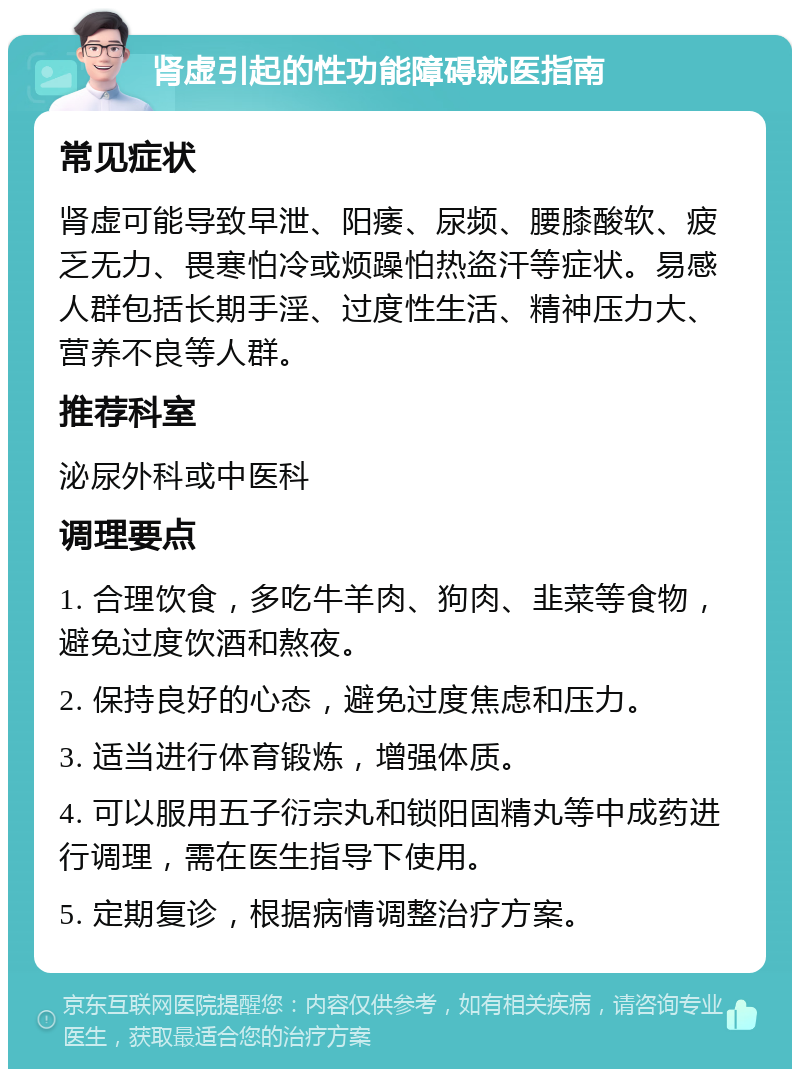 肾虚引起的性功能障碍就医指南 常见症状 肾虚可能导致早泄、阳痿、尿频、腰膝酸软、疲乏无力、畏寒怕冷或烦躁怕热盗汗等症状。易感人群包括长期手淫、过度性生活、精神压力大、营养不良等人群。 推荐科室 泌尿外科或中医科 调理要点 1. 合理饮食，多吃牛羊肉、狗肉、韭菜等食物，避免过度饮酒和熬夜。 2. 保持良好的心态，避免过度焦虑和压力。 3. 适当进行体育锻炼，增强体质。 4. 可以服用五子衍宗丸和锁阳固精丸等中成药进行调理，需在医生指导下使用。 5. 定期复诊，根据病情调整治疗方案。