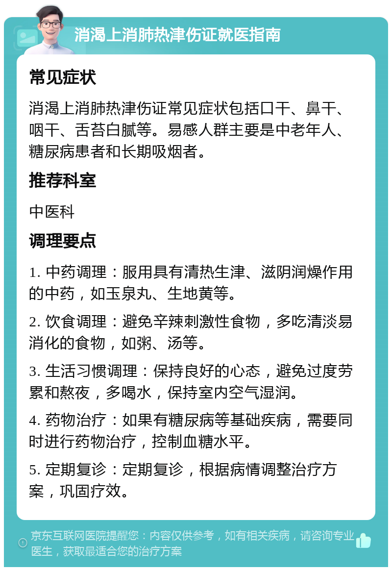 消渴上消肺热津伤证就医指南 常见症状 消渴上消肺热津伤证常见症状包括口干、鼻干、咽干、舌苔白腻等。易感人群主要是中老年人、糖尿病患者和长期吸烟者。 推荐科室 中医科 调理要点 1. 中药调理：服用具有清热生津、滋阴润燥作用的中药，如玉泉丸、生地黄等。 2. 饮食调理：避免辛辣刺激性食物，多吃清淡易消化的食物，如粥、汤等。 3. 生活习惯调理：保持良好的心态，避免过度劳累和熬夜，多喝水，保持室内空气湿润。 4. 药物治疗：如果有糖尿病等基础疾病，需要同时进行药物治疗，控制血糖水平。 5. 定期复诊：定期复诊，根据病情调整治疗方案，巩固疗效。