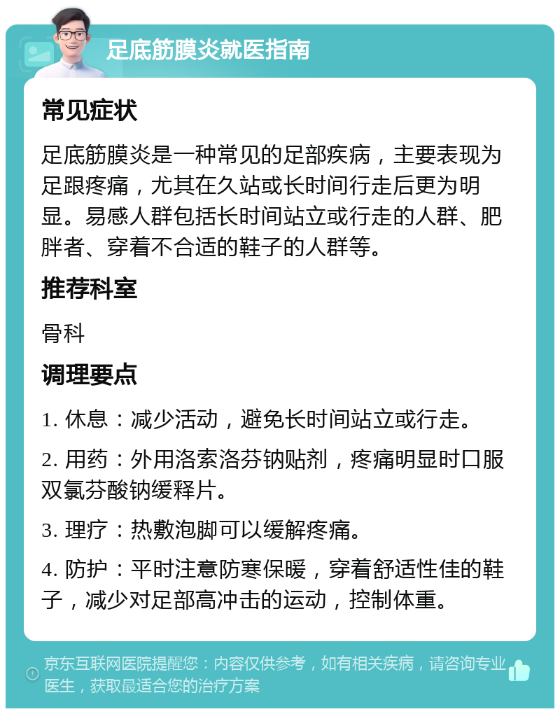 足底筋膜炎就医指南 常见症状 足底筋膜炎是一种常见的足部疾病，主要表现为足跟疼痛，尤其在久站或长时间行走后更为明显。易感人群包括长时间站立或行走的人群、肥胖者、穿着不合适的鞋子的人群等。 推荐科室 骨科 调理要点 1. 休息：减少活动，避免长时间站立或行走。 2. 用药：外用洛索洛芬钠贴剂，疼痛明显时口服双氯芬酸钠缓释片。 3. 理疗：热敷泡脚可以缓解疼痛。 4. 防护：平时注意防寒保暖，穿着舒适性佳的鞋子，减少对足部高冲击的运动，控制体重。