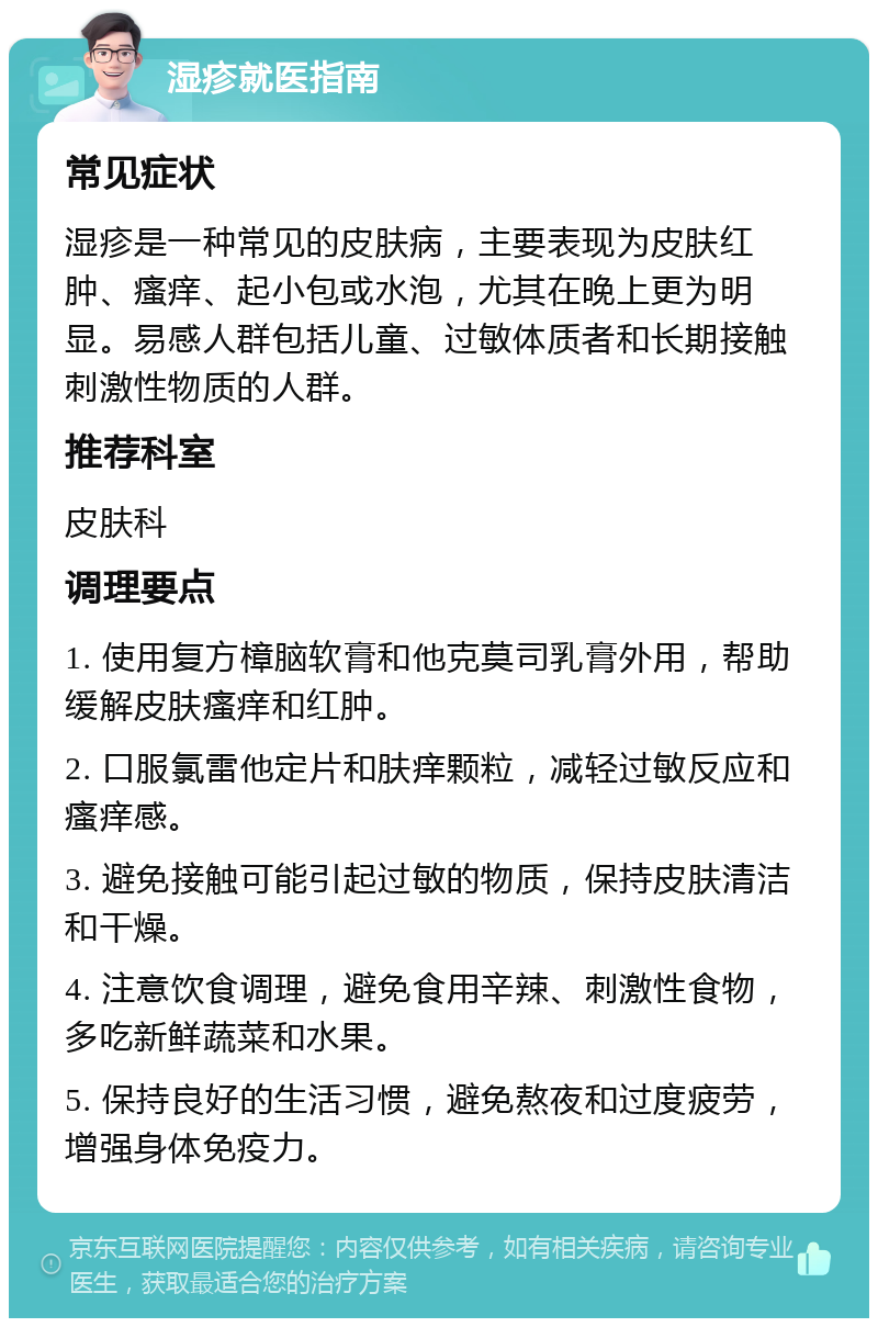 湿疹就医指南 常见症状 湿疹是一种常见的皮肤病，主要表现为皮肤红肿、瘙痒、起小包或水泡，尤其在晚上更为明显。易感人群包括儿童、过敏体质者和长期接触刺激性物质的人群。 推荐科室 皮肤科 调理要点 1. 使用复方樟脑软膏和他克莫司乳膏外用，帮助缓解皮肤瘙痒和红肿。 2. 口服氯雷他定片和肤痒颗粒，减轻过敏反应和瘙痒感。 3. 避免接触可能引起过敏的物质，保持皮肤清洁和干燥。 4. 注意饮食调理，避免食用辛辣、刺激性食物，多吃新鲜蔬菜和水果。 5. 保持良好的生活习惯，避免熬夜和过度疲劳，增强身体免疫力。