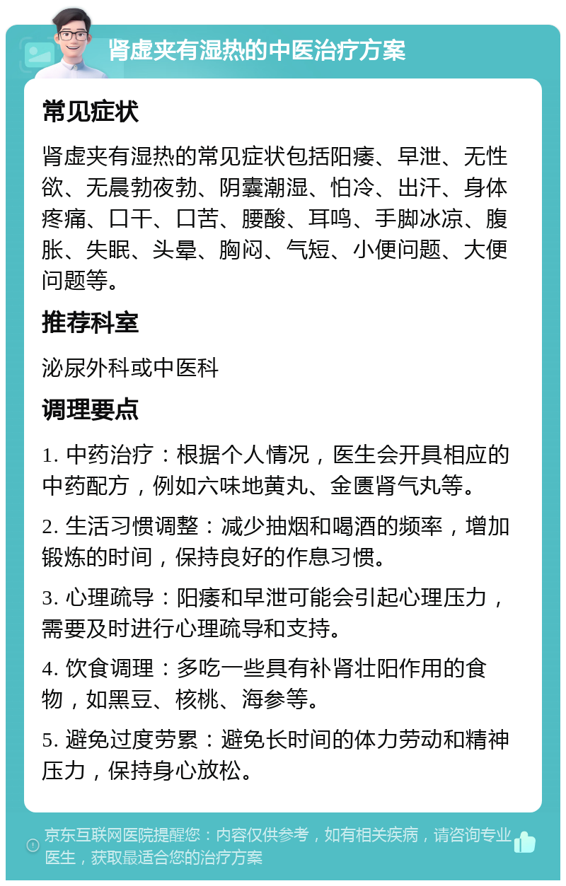 肾虚夹有湿热的中医治疗方案 常见症状 肾虚夹有湿热的常见症状包括阳痿、早泄、无性欲、无晨勃夜勃、阴囊潮湿、怕冷、出汗、身体疼痛、口干、口苦、腰酸、耳鸣、手脚冰凉、腹胀、失眠、头晕、胸闷、气短、小便问题、大便问题等。 推荐科室 泌尿外科或中医科 调理要点 1. 中药治疗：根据个人情况，医生会开具相应的中药配方，例如六味地黄丸、金匮肾气丸等。 2. 生活习惯调整：减少抽烟和喝酒的频率，增加锻炼的时间，保持良好的作息习惯。 3. 心理疏导：阳痿和早泄可能会引起心理压力，需要及时进行心理疏导和支持。 4. 饮食调理：多吃一些具有补肾壮阳作用的食物，如黑豆、核桃、海参等。 5. 避免过度劳累：避免长时间的体力劳动和精神压力，保持身心放松。