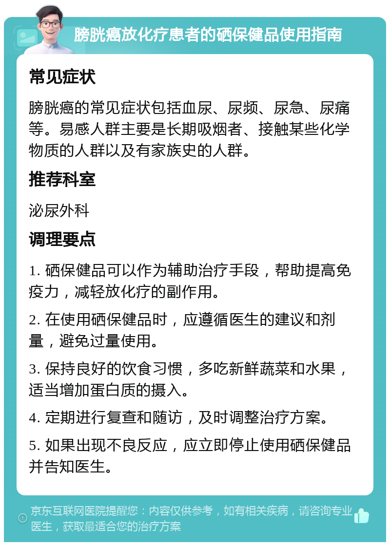 膀胱癌放化疗患者的硒保健品使用指南 常见症状 膀胱癌的常见症状包括血尿、尿频、尿急、尿痛等。易感人群主要是长期吸烟者、接触某些化学物质的人群以及有家族史的人群。 推荐科室 泌尿外科 调理要点 1. 硒保健品可以作为辅助治疗手段，帮助提高免疫力，减轻放化疗的副作用。 2. 在使用硒保健品时，应遵循医生的建议和剂量，避免过量使用。 3. 保持良好的饮食习惯，多吃新鲜蔬菜和水果，适当增加蛋白质的摄入。 4. 定期进行复查和随访，及时调整治疗方案。 5. 如果出现不良反应，应立即停止使用硒保健品并告知医生。