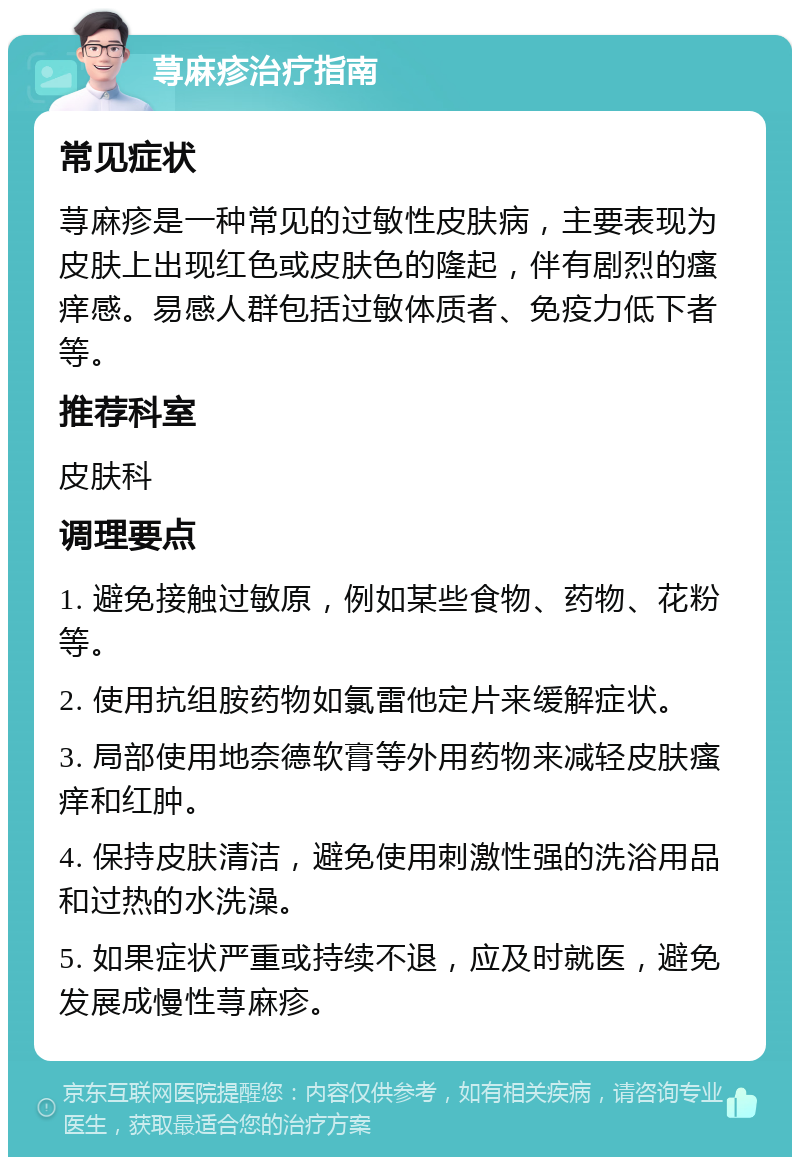 荨麻疹治疗指南 常见症状 荨麻疹是一种常见的过敏性皮肤病，主要表现为皮肤上出现红色或皮肤色的隆起，伴有剧烈的瘙痒感。易感人群包括过敏体质者、免疫力低下者等。 推荐科室 皮肤科 调理要点 1. 避免接触过敏原，例如某些食物、药物、花粉等。 2. 使用抗组胺药物如氯雷他定片来缓解症状。 3. 局部使用地奈德软膏等外用药物来减轻皮肤瘙痒和红肿。 4. 保持皮肤清洁，避免使用刺激性强的洗浴用品和过热的水洗澡。 5. 如果症状严重或持续不退，应及时就医，避免发展成慢性荨麻疹。