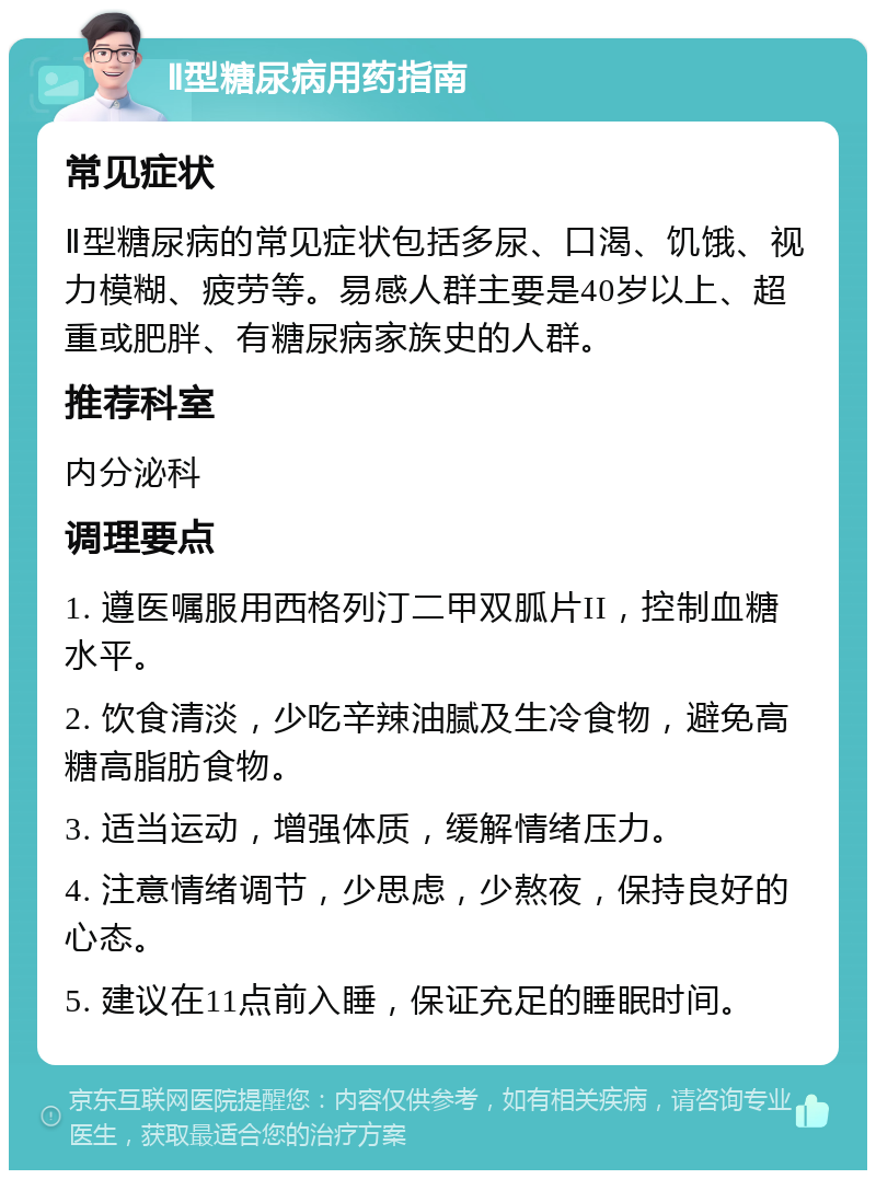 Ⅱ型糖尿病用药指南 常见症状 Ⅱ型糖尿病的常见症状包括多尿、口渴、饥饿、视力模糊、疲劳等。易感人群主要是40岁以上、超重或肥胖、有糖尿病家族史的人群。 推荐科室 内分泌科 调理要点 1. 遵医嘱服用西格列汀二甲双胍片II，控制血糖水平。 2. 饮食清淡，少吃辛辣油腻及生冷食物，避免高糖高脂肪食物。 3. 适当运动，增强体质，缓解情绪压力。 4. 注意情绪调节，少思虑，少熬夜，保持良好的心态。 5. 建议在11点前入睡，保证充足的睡眠时间。