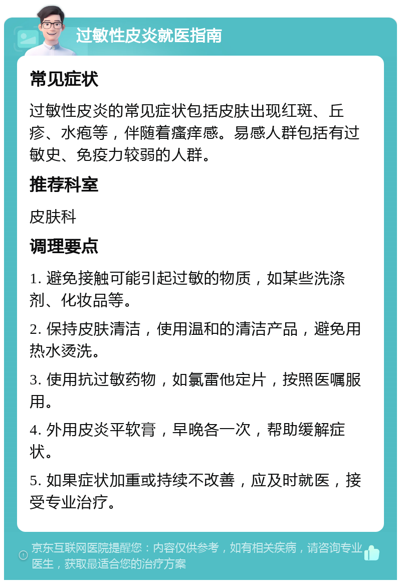 过敏性皮炎就医指南 常见症状 过敏性皮炎的常见症状包括皮肤出现红斑、丘疹、水疱等，伴随着瘙痒感。易感人群包括有过敏史、免疫力较弱的人群。 推荐科室 皮肤科 调理要点 1. 避免接触可能引起过敏的物质，如某些洗涤剂、化妆品等。 2. 保持皮肤清洁，使用温和的清洁产品，避免用热水烫洗。 3. 使用抗过敏药物，如氯雷他定片，按照医嘱服用。 4. 外用皮炎平软膏，早晚各一次，帮助缓解症状。 5. 如果症状加重或持续不改善，应及时就医，接受专业治疗。