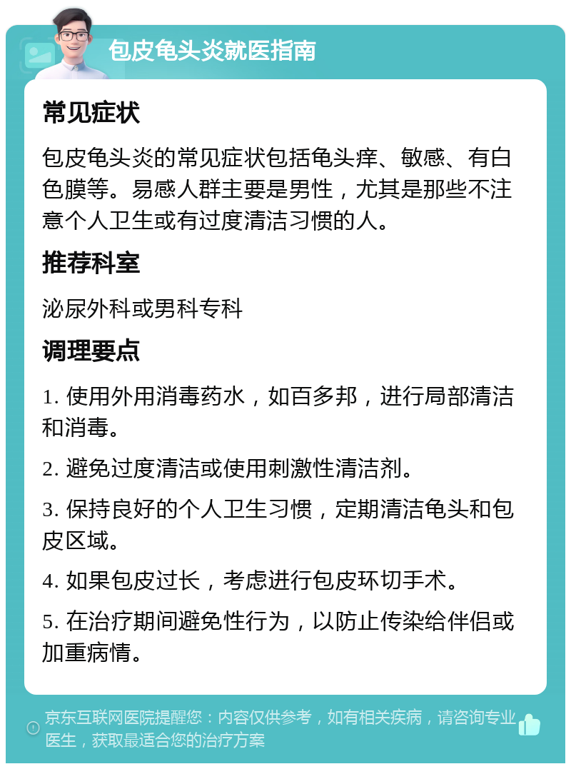 包皮龟头炎就医指南 常见症状 包皮龟头炎的常见症状包括龟头痒、敏感、有白色膜等。易感人群主要是男性，尤其是那些不注意个人卫生或有过度清洁习惯的人。 推荐科室 泌尿外科或男科专科 调理要点 1. 使用外用消毒药水，如百多邦，进行局部清洁和消毒。 2. 避免过度清洁或使用刺激性清洁剂。 3. 保持良好的个人卫生习惯，定期清洁龟头和包皮区域。 4. 如果包皮过长，考虑进行包皮环切手术。 5. 在治疗期间避免性行为，以防止传染给伴侣或加重病情。